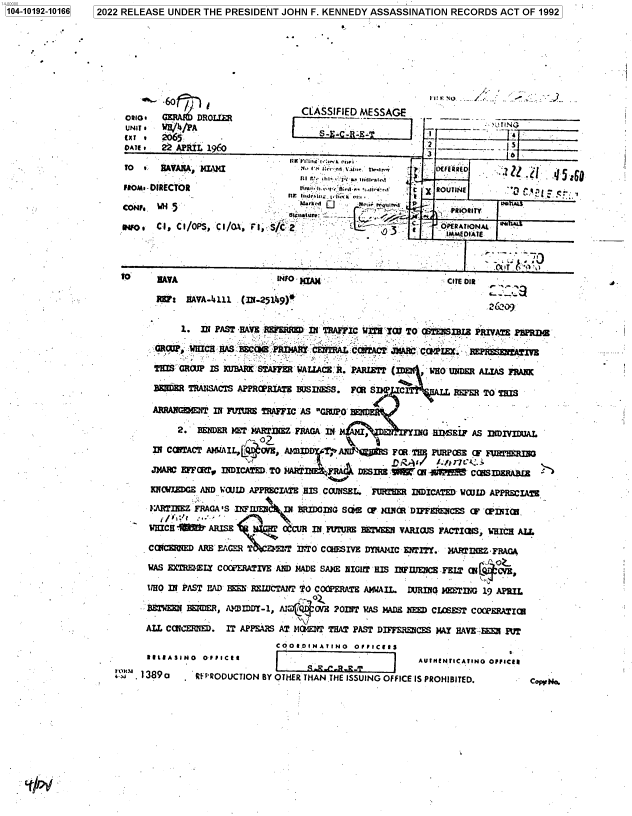 handle is hein.jfk/jfkarch76545 and id is 1 raw text is: 1041012-1166 2022 RELEASE UNDER THE PRESIDENT JOHN F. KENNEDY ASSASSINATION RECORDS ACT OF 1992


                                    CLASSIFIED  MESSAGE______
     UNI / H /PA                                                            TINGR.T ____

 DATE . 22 APRIL 1960                                        2.                     e_____
                .      -~     ~    ItK2VZ'uii.-:,k ni                         )pn

 FROM--DIRECTOR               .:       t fl    e .ata '   T    ROUT INE      L    . I r



 ICoN MI 5 1 Fl V..o CI CORS, I /OA, F, S/2O PERA TIONAL'4




TO      MVA                              INFo )cIA.14            CITE 012


W:1F  HAVA-4111  C INE-251'.9)4


4-


             1.  IN PAST H0.9 RBERR    D Il TRAFFIC WiTH TWE TO CTENSIHLE PRIVATE IPEBPR

        GRWP qwWHICH HA1S HEC0 PRD4IAU C'i~.   .:COTACT: JAEC CCiAPEX. -E~Af

        THIS'CROV  IS KUBAc STAFFER-WAULACE B. PARLBTP (ID~~   WHO UFDER ALIAS FRANK

        B3iaER TRATISACTS APPROPRIATE BUSINWS. FO 701 P  C         RE    TO THIS

        AMMAMCE NT IN F~7Ur= TRAFFIC AS G11O-

            2.  BENDER MET' MARW(EZ FRAOA IN'1I l4ii E   INGO  H.MKIF  AS INFiIDUALM

       331 COITACT AMAIL,  ~yAZV, A1~3I.  .A1IIJT~Ht   FRt.T!I P']ROSE [ .~   jR
       JMARC EFFUtir, fllICATD TO MARTDI~RI DESIR& .' C11i . i    cCRBIDmERA3Ez

       HKIWDE AND WWW   IDAPPRECIATE HIS.CCUNSEL.. FUWrM R IDICATED  WajwD APPRECIAE

       A:ARTIIIEZ FRAGA IS I1F UE~II BRIDGING SOME OP lUNCR DIFFERENCES OF 'CPIhICHI.

       WHICH -.    ARISE          CCUR IN FK7IUR BETWEEN VARIOUS FACTIOR4S, W'HIC ALL

       CCICE1D  ARE' E.GER 'P    T ITO COHES~IVE  DYI4IC ENIY. MA~lTIRZ*   FRAGA

       WAS EXTRMXLYE COOP'ERATIVE AND MADE SAl1E NICIT 'HIS IZNTFUJECE FBLT (w4 YS

       WHO IN PAST BAD Hli REWDCTANi TO COOPERAT AM4WAIL. LURIG  M MING  19 APRIL

       BETEEN  WEVER, A  MIDD-1, AM)Ci4O(N' POINT WAS MADE IQ= CLOEST  COOPER;>ATICE

       ALL COIF~~l.   IT APPEARS AT NC 1EWU THAT PAST DIFFERECES MAY HA4VE--M PU
                                COOIO0INATINO   Op/IC92gS
      RE/EASINO  OFILCIS            _______________         AUIILINTICATINO OFFICER

a t  1389a      REPRODUCTION BY OTH-ER THAN THE ISSUING OFFICE IS PROHIBITED.      Co~ri


1104-10192-10166


