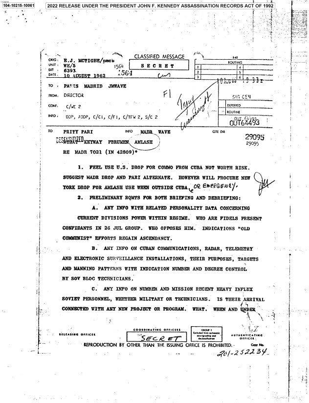 handle is hein.jfk/jfkarch76823 and id is 1 raw text is: 104-10215-10061 2022 RELEASE UNDER THE PRESIDENT JOHN F. KENNEDY ASSASSINATION RECORDS ACT OF 1992

                    9.                                                                -a .


   ''                       CLASSIFIED MESSAGE
ORr  E . J. MCTIGHE/pmci  _
ur3T :WE/5            1564    S E C R E T
  E  639R              '982
ATE  10 A!ggUIST 1062 ~~E


Sdt


          ROUTING

2             s       _
3             6        .


To * PA!?1S MADRID  JMWAVE

         iLA
                                               'o DRiECTOit  c

CONE, C/WE 2                                              DEfERRED

   °  DDP, !DDP, C/Cl, C/FI, C/TFw 2, S/C 2          -    ROUTINE

TO   PRITY PARI          INFO PMDI  WAVE             CTE DIR

                                                                29p95
       %     EWYPERUAEW     AMLASH  /29095
     RE  MADR 7021 (IN 42809)*


          I. FEEL USE U.S. DROP FOR COMMO FROM CUBA NOT WORTH RISK.

     SUGGEST MADR DROP AND PARI ALTERNATE. HOWEVER WILL PROCURE NEW

     YORK DROP FOR AMLASH USE WHEN OUTSIDE CUBA  O E     w

          2. PRELIMINARY RQMTS FOR BOTH BRIEFING AND DEBRIEFING:

              A.  ANY INFO WITH RELATED PERSONALITY DATA CONCERNING

         CURRENT DIVISIONS POWER WITHIN REGIME. WHO ARE FIDELS PRESENT

     CONFIDANTS IN 26 JUL GROUP. WHO OPPOSES HIM. INDICATIONS OLD

     COMMDNIST EFFORTS REGAIN ASCENDANCY.

              B.  ANY INFO ON CUBAN COMLMUNICATIONS, RADAR, TELEMETRY

    AND  ELECTRONIC SUR V'EILLANCE INSTALLATIONS, THEIR PURPOSES, TARGETS

    AND MANNING PATTENS  WITH INDICATION NUMBER AND DEGREE CONTROL

    BY SOY BIC  TECTNICIANS.

              C.  ANY INFO ON NUMBER AND MISSION RECENT HEAVY INFLUX

    SOVIET PERSONNEL, WHETHER MILITARY OR TECHNICIANS. IS THEIR ARRIVAL

    CONNECTED WITH ANY NEW PROJECT OR PROGRAM. WHAT. WHEN AND 1DE    -
             R                                                         '

                            COORDINATINC Of ICEIS GLOUPIf
    -  tmCZI   A        Ido.R'U.&,@.dI AUTNENiCAt1IN6 .
            'ROUCTIO   BY OR   TN     G      O    .FcFICo a   O  C E l
     -'     REPRODUCTION BY OTHER THAN THE ISSUING OFFICE IS PROHIBITED. -  Cor 1b


:. . 1`


i.








I





   .4


