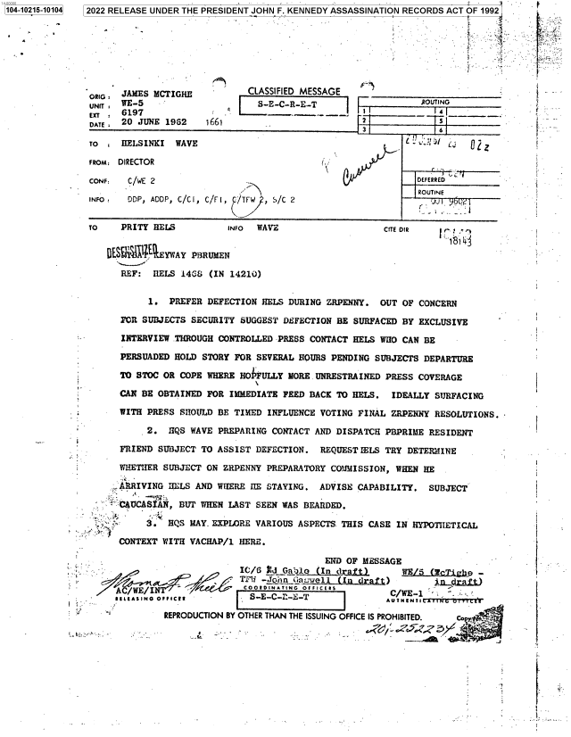 handle is hein.jfk/jfkarch76861 and id is 1 raw text is: 104-10215-10104


2022 RELEASE UNDER THE PRESIDENT JOHN F. KENNEDY ASSASSINATION RECORDS ACT OF 1992








    RI:JAMES MCTIGHE    -     CLASSIFIED MESSAGE      ____________
                             :E-CR-E.-T




 ron   IIELSINICI WAVE                        ~O


 CONF:  C/WE 2                                                DEFERRED
                                                               ROUTINE
 INFO   DDP, ADOP, C/Cl, C/Fl, 9/Tw , S/C 2


 To    PRITY EELS          INFO WAVE                    c     =TE DIR


                 YWYPBRUMEN

      REF:  RELS  i4G& (IN 14210)


r   ..'
, , s




4  _. .
  -
  ...__


i
i


{













1







i
t



f


i


i


I



1








{-


    y'-.

1.. ..
1.


         1.  PREFER  DEFECTION EELS DURING ZRPENNY.  OUT OF  CONCERN

    FOR SUBJECTS  SECURITY SUGGEST DEFECTION BE SURFACED BY EXCLUSIVE

    INTERVIEW .THROUGH CONTROLLED PRESS CONTACT HELS WHO CAN  BE

    PERSUADED HOLD  STORY FOR SEVERAL HOURS PENDING SUBJECTS DEPARTURE

    TO STOC OR COPE  WHERE HOIFULLY MORE UNRESTRAINED PRESS COVERAGE

    CAN BE OBTAINED  FOR IMMEDIATE FEED BACK TO HELS.  IDEALLY  SURFACING

    WITH PRESS SHOULD  BE TIMED INFLUENCE VOTING FINAL ZRPENJY RESOLUTIONS.

         2.  JIQS WAVE PREPARING CONTACT AND DISPATCH PBPRIME RESIDENT

    FRIEND SUBJECT TO ASSIST  DEFECTION.  REQUEST IELS TRY DETERNINE

    WHETHER SUBJECT ON  ZRPENNY PREPARATORY COIJ!ISSION, WHEN HE

    ARRIVING HELS AND WHERE  TIE STAYING. ADVISE CAPABILITY.  SUBJECT

  . CAUCASAIA, BUT WHEN  LAST SEEN WAS BEARDED.

         3.  HQS MAY. EXPLORE VARIOUS ASPECTS THIS CASE IN HYPOTHETICAL

    CONTEXT WITH VACHAP/1  HERE.

                                           END OF MESSAGE
-                          IC/6  d Gablo (In draft).     WE/5  (EcTighe -
                STPW -John giauwell (In draft)                  in.rt
       .      /WE/INT  /COOt0INATING  OFFICEtS         C  E -
   tEIEASING  c      -       S-E-C-R-iE-T             AU/WE I

            REPRODUCTION BY OTHER THAN THE ISSUING OFFICE IS PROHIBITED.  cop


