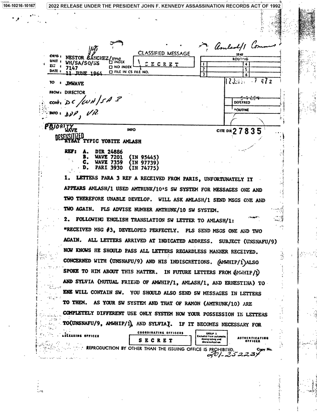 handle is hein.jfk/jfkarch77026 and id is 1 raw text is: 104-10216-10167  2022 RELEASE UNDER THE PRESIDENT JOHN F. KENNEDY ASSASSINATION RECORDS ACT OF 1992
___              CLASSIFIED MESSAGE              S:
NETO      6NHE(,m

: WH/SA/SO/irS
A1E :             6      FILE

NDEX                                   2
IN CS FiLE NO.

ROUTS+26
5

.J J6

To = JMWAVE                                                1?J-; .7 4 7
Fous: DIRECTOR
NF, pr                  INFO
T SjINFO                                          CIR 2 7 8 3 5
DESEAITTYPIC YOBITE AMLASH                                              ' .
RBF: A. DIR 24886                                         -_
B. WAVE 7201   (IN 95445)                                   -
C. WAVE 7359   (IN 97739)
 D. PART 3930   (IN 74775)
S1. LETTERS PARA 3 REF A RECEIVED FROM PARIS, UNFORTUNATELY IT
APPEARS AMLASH/1 USED AMTRUNK/10S SW SYSTEM FOR MESSAGES ONE AND
A       TWO THEREFORE UNABLE DEVELOP. WILL ASK AMLASH/1 SEND MSGS ONE AND
TWO AGAIN. PLS ADVISE NUMBER AMTRUNK/10 SW SYSTEM.
2. FOLLOWING ENGLISH TRANSLATION SW LETTER TO ANLASH/1:
RECEIVED MSG #3, DEVELOPED PERFECTLY. PLS SEND MSGS ONE AND TWO
AGAIN. ALL LETTERS ARRIVED AT INDICATED ADDRESS. SUBJECT (UNSNAFU/9)
NOV KNOWS HE SHOULD PASS ALL LETTERS REGARDLESS MANNER RECEIVED.
CONCERNED WITH (UNSNAFU/9) AND HIS INDISCRETIONS. (AMWHIP/1)ALSO
SPOEE TO HIM ABOUT THIS MATTER. IN FUTURE LETTERS FROM (FNWHIP/])
AND SYLVIA (MUTUAL FRIEND OF AMHIP/1, AMLASH/1, AND ERNESTINA) TO
ENS WILL CONTAIN SW. YOU SHOULD ALSO SEND SW MESSAGES IN LETTERS
TO THEM. AS YOUR SW SYSTEM AND THAT OF RAMON (AMTRUNK/10) ARE
;_      COMPLETELY DIFFERENT USE ONLY SYSTEM NOW YOUR POSSESSION IN LETTERS
TO(UNSNAFU/9, AMHIP/1) Ah'D SYLVIA . IF IT BECOMES NECESSARY FOR
COORDIMATING OFFICERS  CR7J                   
-  -EAfINC  OFFICER                          IcRdetro amarta eI  u
SE CRET                            OFF.I%'  ctEe
REPRODUCTION BY OTHER THAN THE ISSUING OFFICE ISP HIBITED.  37

°4_ ,
I e
F !:

3

-

IA>
A.


