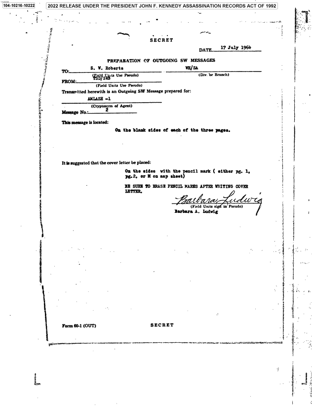 handle is hein.jfk/jfkarch77045 and id is 1 raw text is: 4-00000
104-10216-10222  2022 RELEASE UNDER THE PRESIDENT JOHN F. KENNEDY ASSASSINATION RECORDS ACT OF 1992

..

Form 60-1 (OUT)

SECRET

3
:}
Y.
_1
,/
:(
4:
Ii
.I

I

I
i'

SECRET
DATF     17 July 1964
PRFJ'ARATION OF OUTGOING SW       MESSAGES
S. V. Roberts                         hu/Sh
PFi)M-  ts Use Pseudo)                     (Div. br Branch)
(Field Units Use Pseudo)
Transmitted herewith is an Outgoing SW Message prepared for:
AMLASH -1
(Cryptonym of Agent)
Memage N         2
This message is located:
Oa the blank eid.s of each of the three }agee.
It is suggested that the cover letter be placed:
On the sides with the pencil mark ( either pg. 1s
pg.2. or K on map sheet)
33 SURl T0 ERASE PERCIL MAflS AFTER VITING COVER
IETTIR.
(Field Units sigd in' Pseudo)
Barbara A. Idig

9

e4

IF
f
2
. .
4
. r.
S i>

., .:.,.a....,.... .....,...r. ... . .... .  ......,......=..r.---.s.,. .,.....,.,... e.. ....»  .,.,x.. «:.-. ..,.e:tea,.-nr «wr .;«:.`rr.aavw. .wc :.s*,tarv.. .re:...c azrr.7.


