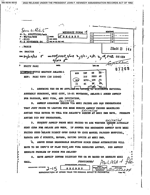 handle is hein.jfk/jfkarch77071 and id is 1 raw text is: 104-10216-10312  2022 RELEASE UNDER THE PRESIDENT JOHN F. KENNEDY ASSASSINATION RECORDS ACT OF 1992
MESSAGE FORM -
la. L. AR/BSTR 0G/mak       S     R
+t  WH/SA/EOB    O occx   fS E C R E T        2       --    s    .__-

-.- .  N*OEME  p4 ss at say 5  + o.             s4
1 .PARIS                                                         ZU-2 1
o. DIRECTOR                                                   -
ors.Pc(uJ /J /5o P 4                wE     c   i, e      .  Q f      SIG CE

'  PRITY PARI             wo                        won           -     -
DES3fEVPIC MHAPRoN Afi.ASH-1           B   IgT   SS   S6.
REF: PARI 7270 (IN 15245)                ICS   PERS AR
(j'    RTS 10   CA
-                                     CI    SI   3I
1. ASSURING YES OR NO APPL                            NATIONAL
ASSEMBLY SURGEONS, VEXI CITY, 15-21 NOVEMBER, AMLASH-1 ASKED AMWHIP
FOR PASSAGE, MEXI VISA, AND INVITATION.
3/ 7 A77.1 -
2. AMWHIP ARRANGED IIEITE VIA MEXI FRIEND AND HQS UNDERSTANDS
THAT JUST PRIOR TO LEAVING FOR I    EUROPE AMWHIP PHONED MARCELINO
S/Iri;Ty ri O
ARTIME VEGA HAVANA TO TELL HIM AMLASH'S 4 'V3| AT MSXI EMB HAVA. PERHAPS
ARTIME DID NOT UNDERSTAND.
.     3. SUGfEST AMWHIP PHONE MEXI FRIEND TO ASK WHETHER    i7- AC UALLY
SENT CUBA FOR AMLASH AND WHEN. IF ANSWER YES RECX)MMEND AMWHIP HAVE MEXI
* FRIEND SEND AMLhASH DIRECT OPEN CABLE TO CDTE MANUEL FAJARDO HOSPITAL,
ZAPATA AND C STREETS, HAVANA, SAYING INVITE AT VEXI EMB.
*       4. ABOVE SEEMS REASONABLE SOLUTION SINCE CUBAN AUTHORITIES WILL
HAVE TO BE INFO'D OF PLAN TRIP AND VISA RESOLVED ANYWAY. DID AMWHIP
RESOLVE PROBLEM OF FUNDS FOR AMLASH?                                     .5
5. HAVE AMIWHIP INFORM IGLESIAS YES OR NO BASED ON RESULTS MEXI      3
s                                                                             =
'3 CALL.                             /CvrINUED/
UELEAAIMt  *FVICU                   T                      T..U .O--t.-ICATII
.. -.-.~.  G/- :.25..&
REPRODUCTION UY OTHER THAN THE ISSUING OFFICE IS PROHIBITED.  Cop Na.

2

-

F 6153             O  +o aoac

7

i.


