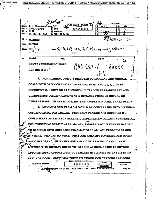 handle is hein.jfk/jfkarch77081 and id is 1 raw text is: 2022 RELEASE UNDER THE PRESIDENT JOHN F. KENNEDY ASSASSINATION RECORDS ACT OF 1992

-                       MESSAGE FORM              R~w
0020. 3 . H. Sherwrood. smp%(7 y  ___t____.__S___
oATE. Z 5  ch      FIU4Cw a  . a480
93_ Wa REZOB
CaCr, 'WH.Ier$    SUOV1 F e 'I ,   , F4D`{,C  ,Ia eP1e  o?5, '

m   MADR             wa     -            cE ra

KEYWAY PBRUMEN QUHOPS

I j1tJ-I,. -

S    r
^856-..

REF DIR 85574 '         I            4                 --
.    1. HOS PLANNING FOR Q-1 DIRECTED TO MAXIMAL AND MINIMAL ...'
GOALS BOTH OF WHICH SUBTENDED BY ONE BASIC FACT, L E. , TO BE
EFFECTIVE Q-1 MUST BE AS THOROUGHLY TRAINED IN TRADECRAFT AND
CLANDESTINE COMMUNICATIONS AS IS HUMANLY POSSIBLE BEFORE HE
DEPARTS MADR. GENERAL OUTLINE THIS PROBLEM IN PARA THREE BELOW.
Z. MAXIMUM GAIN FROM 0-1 WOULD BE CONVERT HIM INTO INTERNAL
COMMUNICATOR FOR AMLASH. PROPERLY TRAINED AND EQUIPPED Q-1
COULD SERVE AS BASIS FOR REALISTIC EXPLOITATION AMLASH-1 POTENTIAL~
HQS BEGGING NO QUESTIONS RE AMLASH. /SIMPLE FACT IS KUBARK HAS YET
T GRAPPLE WITH SUCH BASIC PRAGMATICS OF AMLASH PROBLEM AS WHO
IS WHERE, WHO CAN DO WHAT, WHAT ARE AMLASH'S MATERIEL AND OTHER
~  BASIC NEEDSETC.  TENSIVE SYSTEMATIC INTERROGATION Q-1 THESE
s   MATERS WITH RESULTS KEYED TO HIS ROLE AS COMMO LINK TO ODYOKE
3   AFFORDS SOUND OPPORTUNITY PUT AMLASH IN BUSINESS OR LAY MYTH TO
' . REST FOR GOOD. OBVIOUSLY THESE INTERROGATION TRAINING PLANNING
. o      tu vs.e OrFrCUs-
_&A*IU* .uua..m        S E C R E T             O..Og. ..* o .
-     EPR  UCTION SY OTHER THAN THE ISSUING OFFICE IS PROH1IITE0.  C  . Na

r

1104-10216,10335

:t
r
;.
1


