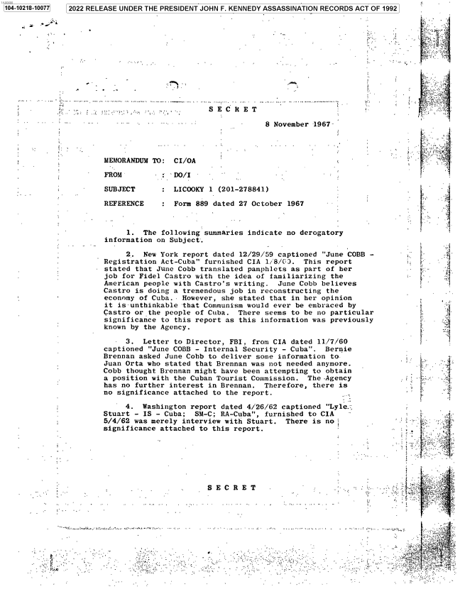 handle is hein.jfk/jfkarch77283 and id is 1 raw text is: 12022 RELEASE UNDER THE PRESIDENT JOHN F. KENNEDY ASSASSINATION RECORDS ACT OF 1992

S E C R E T
8 November 1967

MEMORANDUM TO: CI/OA

FROM

SUBJECT
REFERENCE

1. The following summaries indicate no derogatory
information on Subject.
2. New York report dated 12/29/59 captioned June COBB -
Registration Act-Cuba furnished CIA 1/8/C3. This report
stated that June Cobb translated pamphlets as part of her
job for Fidel Castro with the idea of familiarizing the
American people with Castro's writing. June Cobb believes
Castro is doing a tremendous job in reconstructing the
economy of Cuba.. However, she stated that in her opinion
it is-unthinkable that Communism would ever be embraced by
Castro or the people of Cuba. There seems to be no particular
significance to this report as this information was previously
known by the Agency.

3. Letter to Director, FBI, from CIA dated 11/7/60
captioned June COBB - Internal Security - Cuba. Bernie
Brennan asked June Cobb to deliver some information to
Juan Orta who stated that Brennan was not needed anymore.
Cobb thought Brennan might have been attempting to obtain
a position with the Cuban Tourist Commission. The .Agency
has no further interest in Brennan. Therefore, there is
no significance attached to the report.
4. Washington report dated 4/26/62 captioned Lyle.,
Stuart - IS - Cuba; SM-C; RA-Cuba, furnished to CIA
5/4/62 was merely interview with Stuart. There is no
significance attached to this report.

L.
F

Al42

S E C R E T

I

.................... , . ..

A

I

1104-10218-100771

1

DO/I
LICOOKY 1 (201-278841)
Form 889 dated 27 October 1967


