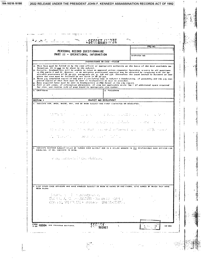 handle is hein.jfk/jfkarch77302 and id is 1 raw text is: 104-10218-10180  12022 RELEASE UNDER THE PRESIDENT JOHN F. KENNEDY ASSASSINATION RECORDS ACT OF 1992

-r -. s

PRQ NO.
PERSONAL RECORD QUESTIONNAIRE
PART If - OPERATIONAL INFORMATION                      ISPATCH NO.
INSTRUCTIONS TO CASE ^FFICER

1.
1.
2.
4.
S.

Thus for.e sust be flled in by the cas officer or approprsate authority on the basts of the best available is.
foration. It is  jj to be shorn to the subject.
Nor.ally. headquarters will be unable to issue an approval unless requester furnishes arsaer to all questions
an PRQ parts I and II. However, an an saereency provisional approval way be obtauned by c-oplung w ith the op-
plicable proeisions of FR 10-115. para/raphs 6a, 6, 12b and ld. Thereafter the usual mashed to dauvient or coo-
p/ete the case must be follosed as set forth in FR 10-211.
Three ()) completed copses of ?RQ part I (including copy in subject's handeruting. if possible) and ton (2) Co..
pleted copies of this fore aust be sent to headquarters as sosn as possuble
Data acquired later rust be sent to headquarters in PRQ format in two (2) topses.
Fill in alt stems, i1 information obtainable. If stem not applicable write NA.- If additional space required
for ite. use reverse side of page keyed to appropriate item number.

1. CRYPTONYM                                              =. PSEV DONYM
SECTION I                                    CNTACT AND DEVELOPMENT
1. INDICATE HOW. WHEN. WHERE. WHY. AND BY WHOM SUBJECT WAS FIRST C.NTACTED OR DEVELOPED.

2. INDICATE WaETHER SUBJECT CCULD BE TURNED OVER QUICKLY AND IN A hECRE MANNER TO RJY RESP3NSIBLE CASE OFFICER FOR
HANDLING. IF SO. INDICATE t0 RCM.

1. LIST OTHER CASE OFFICLRS WHO HAVE HANDLED SUBJECT OR WHOM HE KNOSS OR HAS y'iOWN. GIVE NAMES BY WHICH THEY HAVE
BEEN KNOsN.

...                                 2~ ;3iii

? I 050a  us 5 rlu o5iOa

` 'SECR~ET

V

k-
C     -
 . F.

I.

.5

I

>4
is. to

dE'SgECRETl 1


