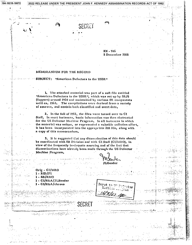 handle is hein.jfk/jfkarch77352 and id is 1 raw text is: 1104-10219-10072
11,     -
z

rS En:f
i

MEMORANDUM FOR THE RECORD

- -  SUBJECT: American Defectors to the USSR

1. The attached material was part of a so
American Defectors to the USSR, which was
(Support) around 1960 and maintained by various
until ca. 1963. The compilations were derived
of sourccs, and contain bot.h clasoified and over
2. In the fall of 1966, the files were turn
Staff. In nost instances, basic itforiation wa
for the US Defector Machine Program. In all it
the material was unique, or representcd a valua
it has been incorporated into the appropriate 2C
a copy of this memorandum.
3. It is suggcstcd Chat any distsemination
be coordinated with SB Division and with CI.Sta
view of the frequently intdcquate sourcing and o
disseminations have alrc-zdy bean made through
Machine Program.                         -

f
i
i
i
 t
i
p
7      
i
i                        _

1 - CI/R&A/JLBender
1 - CI/R&A/chrono                     Irrut
SECRET

4'--'

- 786
ecember 1966
ft file entitled
set up by SR/6
SR components
from a variety
t data,
ed over to CI
then abstracted
nstances in which
ble collation effort,
0l file, along with
of this data should
ff (CI/MRO), in
f the fact that
the US Defector
gender
- - .
-               ''L
*t                           L..

I

4'    .

Orig - CI/MRO
1 - RID/F1
1 - SB/RMO

7  2022 RELEASE UNDER THE PRESIDENT JOHN F. KENNEDY ASSASSINATION RECORDS ACT OF 1992


