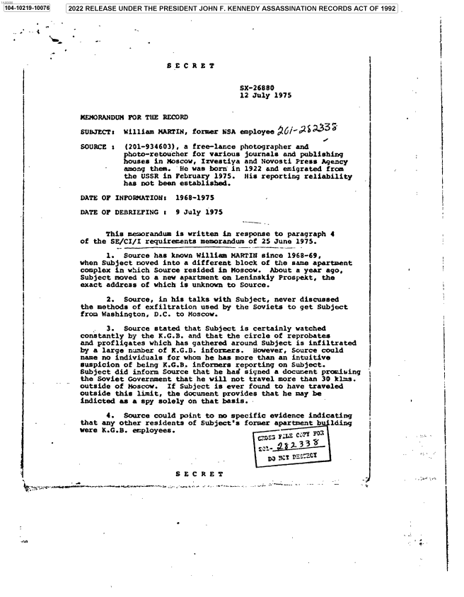 handle is hein.jfk/jfkarch77355 and id is 1 raw text is: 2022 RELEASE UNDER THE PRESIDENT JOHN F. KENNEDY ASSASSINATION RECORDS ACT OF 1992

S E C R E T

SX-26880
12 July 1975

MEMORANDUM FOR THE RECORD
SUBJECT: William MARTIN, former NSA employee 6d
SOURCE s (201-934603), a free-lance photographer and
photo-retoucher for various journals and publishing
houses in Moscow, Izvestiya and Novosti Press Agency
among them. He was born in 1922 and emigrated from
the USSR in February 1975. His reporting reliability
has not been established.
DATE OF INFOiMATION: 1968-1975
DATE OF DEBRIEFING : 9 July 1975
This memorandum is written in response to paragraph 4
of the SE/CI/I requirements memorandum of 25 June 1975.
1. Source has known William MARTIN since 1968-69,
when Subject noved into a different block of the same apartment
complex in which Source resided in Moscow. About a year ago,
Subject moved to a new apartment on Leninskiy Prospekt, the
exact address of which is unknown to Source.
2. Source, in his talks with Subject, never discussed
the methods of exfiltration used by the Soviets to get Subject
from Washington, D.C. to Moscow.
3. Source stated that Subject is certainly watched
constantly by the K.G.B. and that the circle of reprobates
and profligates which has gathered around Subject is infiltrated
by a large number of K.G.B. informers. However, Source could
name no individuals for whom he has more than an intuitive
suspicion of being K.G.B. informers reporting on Subject.
Subject did inform Source that he had signed a document promising
the Soviet Government that he will not travel more than 30 klms.
outside of Moscow. If Subject is ever found to have traveled
outside this limit, the document provides that he may be
indicted as a spy solely on that basis..
4. Source could point to no specific evidence indicating
-         that any other residents of Subject's former apartment b  lding
were K.G.B. employees.
S E C R E T
a. .+Y.''.    , .LMS     E C REmT  .     Nr . r.w .! .  i .  .  . _  r-.wC .,  -  -m  .

1104-10219-100761

J
a


