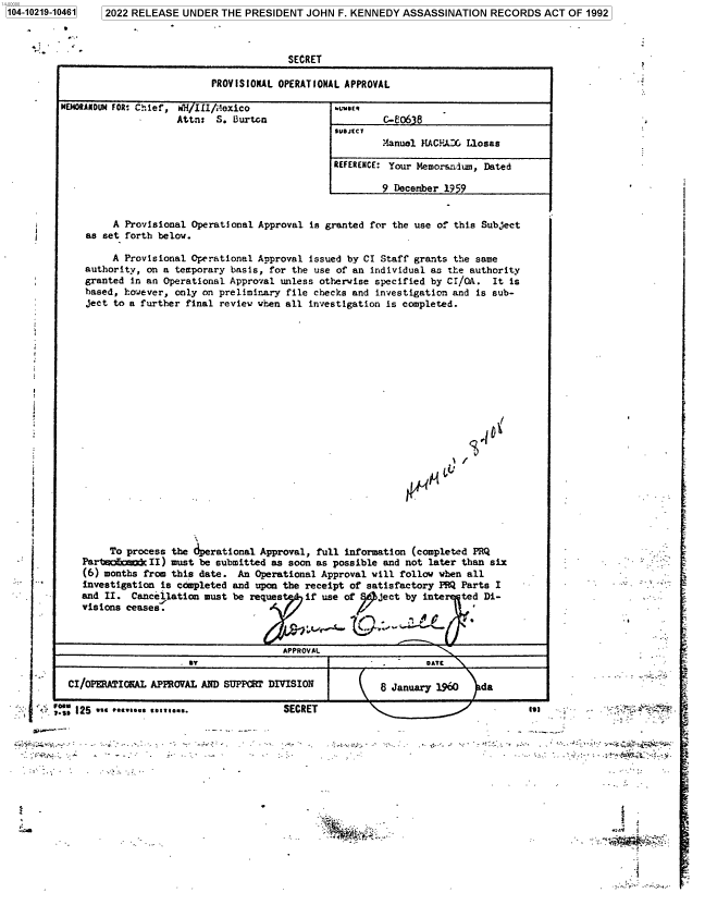 handle is hein.jfk/jfkarch77414 and id is 1 raw text is: 1104-10219-104611

2022 RELEASE UNDER THE PRESIDENT JOHN F. KENNEDY ASSASSINATION RECORDS ACT OF 1992
SECRET

PROVISIONAL OPERATIONAL APPROVAL

MEJ4OANDU4 FOR, Chief, WH II/;loxico
Attn: S. B~urton

C-06 8
tueJc1
Manuel MACEJOG Liosas
REFERENCE: Your Memoranium, Dated
9 December 1959

A Provisional Operational Approval is granted for the use of this Subject
as set forth below.
A Provisional Operational Approval issued by CI Staff grants the same
authority, on a temporary basis, for the use of an individual as the authority
granted in an Operational Approval unless otherwise specified by CI/OA. It is
based, however, only on preliminary file checks and investigation and is sub-
ject to a further final review when all investigation is completed.

/

To process the derational Approval, full information (completed PRQ
Part1miliamc II) must be submitted as soon as possible and not later than six
(6) months from this date. An Operational Approval will follow when all
investigation is completed and upon the receipt of satisfactory PM Parts I
and II. Cancellation must be reques     if use of 2  ject by inte   ted Di-
visions ceases.
APPROVAL
1T                              DATE
CI/OPERATIOMAL APPROVAL AND SUPPORT DIVISION            8 January 1960  da

125  w ase.loe c ee.

SECRET

'SI

SV.-.>.- Vt ~.
........~ .*..

ii

.   .       - -                 .. .    :.    .:   --tic  .=-y          .'  _

'1'


