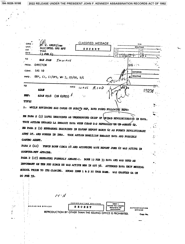 handle is hein.jfk/jfkarch77706 and id is 1 raw text is: 1104-10226-10108  12022 RELEASE UNDER THE PRESIDENT JOHN F. KENNEDY ASSASSINATION RECORDS ACT OF 1992
OBIT,     J .   Jv          CLASSIFIED MESSAGE   ______________
W:      BANOJUAN (M6,&r,)1.
2.NF  SA 0L                                               DEFERRED~ NBUJ5RERVEFW J2~I  ES
INO PAM  f C l, LC IPE  WH~m A7 /NEUON / HE                ROUIN .
TOO                      INFO[8  toAW IA  ac ABS JAV WH CIAN02  e
Baa~                                                            1.323
DF1AE WHN.  F~rM SASNCAR HE 7 SUB CVE 55 NHV OC 5  AFZ   VA ldPill U1
BHO PRIR O ITS CL61. UOS_1&2B        REXA.        RNE   AO
PARA 2 (11) PtmOCIO  28. OTHE TANCRI THEISSUN OFICE IS= PROHIBI CTIED.


