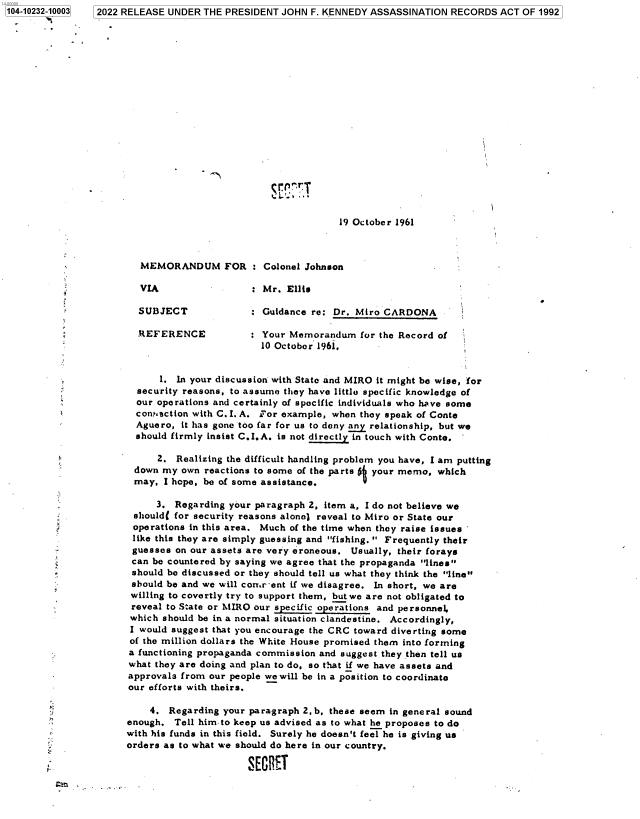 handle is hein.jfk/jfkarch77957 and id is 1 raw text is: 104-10232-10003  2022 RELEASE UNDER THE PRESIDENT JOHN F. KENNEDY ASSASSINATION RECORDS ACT OF 1992
19 October 1961
MEMORANDUM FOR : Colonel Johnson
VIA                : Mr. Ellis
SUBJECT            : Guidance re: Dr. Miro CARDONA
REFERENCE            Your Memorandum for the Record of
10 October 1961.
1. In your discussion with State and MIRO it might be wise, for
security reasons, to assume they have little specific knowledge of
our operations and certainly of specific individuals who have some
connection with C.I. A. For example, when they speak of Conte
Aguero, it has gone too far for us to deny any relationship, but we
should firmly insist C.I.A. is not directly in touch with Conte.
2. Realizing the difficult handling problem you have, I am putting
down my own reactions to some of the parts I your memo, which
may, I hope, be of some assistance.
3. Regarding your paragraph 2, item a, I do not believe we
should( for security reasons alone) reveal to Miro or State our
operations in this area. Much of the time when they raise issues
like this they are simply guessing and fishing.  Frequently their
guesses on our assets are very eroneous. Usually, their forays
can be countered by saying we agree that the propaganda lines
should be discussed or they should tell us what they think the line
should be and we will cormr-ent if we disagree. In short, we are
willing to covertly try to support them, but we are not obligated to
reveal to State or MIRO our specific operations and personnel,
which should be in a normal situation clandestine. Accordingly,
I would suggest that you encourage the CRC toward diverting some
of the million dollars the White House promised them into forming
a functioning propaganda commission and suggest they then tell us
what they are doing and plan to do, so that if we have assets and
approvals from our people we will be in a position to coordinate
our efforts with theirs.
4. Regarding your paragraph 2,b, these seem in general sound
enough. Tell him to keep us advised as to what he proposes to do
with his funds in this field. Surely he doesn't feel he is giving us
orders as to what we should do here in our country.
REGT


