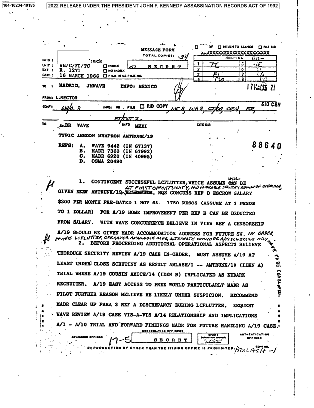 handle is hein.jfk/jfkarch78044 and id is 1 raw text is: 104-10234-10185

2022 RELEASE UNDER THE PRESIDENT JOHN F. KENNEDY ASSASSINATION RECORDS ACT OF 1992
MESSAGE FORM     -             O UANCX Q FIXXLE
TOTAL CoPlss                                               AOUTIN
UNIT :         C    ODimex    7     8             2             6     1
EXT: R. 1271        0 No INDEX
DT: 16 MARCH 1966 O ILE INS Cs FIe N'
To : MADRID, JMWAVS      INFO: MEEICO
FROM: L.RECTOR                                                           0
UNFI    .j/A P      13es  vR P11.*    Q Ri C .PY   . a              $-r0 cai

Cite~ O, -

WAVE          INFO. 1=
AMMOON MHAPRON AMTRUNK/19
A. WAVE 9442 (IN 67137)
B. MADR 7360 (IN 67992)
C. MADR 6920 (IN 40995)
D. OSMA 20490

88640
-i

WI'.--
1. CONTINGENT SUCCESSFUL LCFLUTTER WHICH ASSUME 6M BE
AT Fi/t?'OP{7V4T/I y  O FAVCRA OL SECUory ,c6wir
GIVEN 1EM AMTRUNK/1'M       D , HQS CONCURS REF D ESCROW SALARY
$200 PER MONTH PRE-DATED 1 NOV 65. 1750 PESOS (ASSUME AT 3 PESOS
TO 1 DOLLAR) FOR A/19 HOME IMPROVEMENT PER REF B CAN BE DEDUCTED
FROM SALARY. WITH WAVE CONCURRENCE BELIEVE IN VIEW REF -A CENSORSHIP
A/19 SHOULD BE GIVEN MADR ACCOMMODATION ADDRESS FOR FUTURE SW. IV OPRDE
iii   .   i/cp .FG'Re OPL4AYeRo A /'Ma4G@t Mc, 46,ERNbr coNoRC A///c:HGbt.D L'iAJy
2. BEFORE PROCEEDING ADDITIONAL OPERATIONAL ASPECTS BELIEVE   I
THOROUGH SECURITY REVIEW A/19 CASE IN-ORDER. MUST ASSUME A/19 AT   .
LEAST UNDER CLOSE SCRUTINY AS RESULT AMLASH/1 -- AMTRUNK/10 (IDEN A)  c
TRIAL WHERE A/19 COUSIN AMICE/14 (IDEN B) IMPLICATED AS KUBARK
RECRUITER. A/19 EASY ACCESS TO FREE WORLD PARTICULARLY MADR AS         e
PILOT FURTHER REASON BELIEVE HE LIKELY UNDER SUSPICION. RECOMMEND
s    MADR CLEAR UP PARA 3 REF A DISCREPANCY DURING LCFLUTTER. REQUEST       s
'4                                                       4
WAVE REVIEW A/19 CASE VIS-A-VIS A/14 RELATIONSHIP AND IMPLICATIONS     s
A/i - A/10 TRIAL ANDIFORWARD FINDINGS MADR FOR FUTURE HANILING A/19 CASE.
'COORDINATING OFFICEA                      -;[---I UfUCTM
-                             C  R  E  T S C R E
REPRODUCTION BY OTHER THAN THE ISSUING OFFICE IS PROHIBITED.  Cc/mck.

TO

TrPIC
REFS:

i

i
i

,


