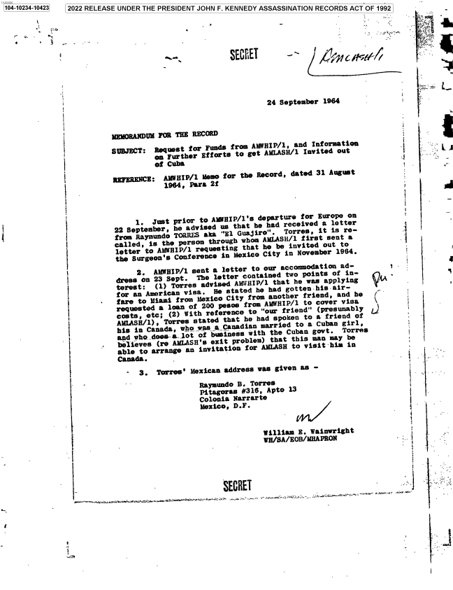 handle is hein.jfk/jfkarch78055 and id is 1 raw text is: 2022 RELEASE UNDER THE PRESIDENT JOHN F. KENNEDY ASSASSINATION RECORDS ACT OF 1992

1...r

SECRET

24 September 1964

1       vOAU FOR THE RECOR
SUBJECT: Request for Funds from AMWHIP/1, and Information
on Further Efforts to get AMLASH/l Invited out
of Cuba
REFERENCE: AIWIP/1 Memo for the Record, dated 31 August
1964, Para 2f
1. Jst pir to AWIP/l'5 departure for Europe Ofl
22 September, he advised us that he had received   letter
frmcalled, is the person through whom AMLASH/l first sent a
letter to AMWHEIP/l requesting that he be invited out to
the Surgeon's Conference in Mexico City in November 1964.
2. AMBIP/1 sent a letter to our accommodation ad-
dress on 23 Sept. The letter contained two points of in-
terest:  (1) Torr.s advised AMWHIP/l that he was applying
for an American visa. He stated he had gotten-his'air-
fare to Miami from Mexico City from another friend, and he
requested a loan of 200 pesos from AHWHIP/l to cover visa
costs, etc; (2) With reference to our friend (presumably
AMLASH/1), Torres stated that he had spoken to a friend of
his in Canada, who was aCanadan married to a Cuban girl,
and whodoes-a-lot of business with the Cuban govt. Toes
believes (re AMLASH's exit robm) that this      n may be
able to arrange an
Canada.
- 3. Torres' Mexican address was given as -
Raymundo B. Torres
Pitagoras #316, Apto 13
Colonia Narrarte
Mexico, D.F.
William E. Wainwright
VH/SA/EOB/MHAPRON

'1

V-1A
r
J2

1                     SECRET.

I         .

iI
*1
1*

i .

4I
01

1104-10234-104231

'

J11111


