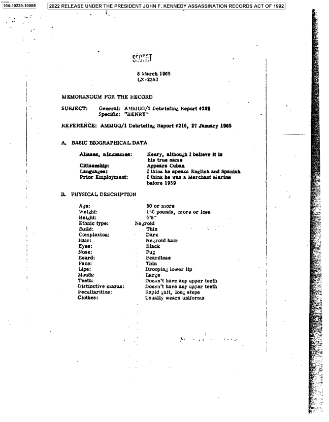 handle is hein.jfk/jfkarch78099 and id is 1 raw text is: 1104-10239-100091

J

8 Mw ch 1965
LX-2357
MEMORANDUM FMR THE RECORD
SUBJECT:     General: ANUIUG/1 Debriefing Report 4299
Specif ic: HENRY
RiEk'EREN`CE: AMI UG/l Debrieflng Report 4216, 27 January 1965
A. BASIC BIOGRAPHICAL DATA

Aliase, nlcaae:
Citizenship:
f-nguajes:
Prior Employment:

Henry, althoush I believe it is
his true name
Appears Cuban
I thins he speaks English and Spanish
I think he was a Merchant harine
before 1959

B. PHYSICAL DESCRIPTION

Age:
Weight:
Height:
Ethnic type:
Build:
Coamplexio:
Hair:
Eyes:
Nose:
Beard:
Face:
Lips:
Mauth:
Teeth:
Distinctive maras:
PeculiariUes:
Clothes:

30 or more
140 pounds, more or less
518''
Megrold
Thin
Dark
Negroid hair
Black
Pug
beardless
Thin
Drooping lower lip
Large
Doesn't have any upper teeth
Doesn't have any upjer teeth
ilapid halt, long steps
Usually wears uniorms

l.,   .          /

I.

2022 RELEASE UNDER THE PRESIDENT JOHN F. KENNEDY ASSASSINATION RECORDS ACT OF 1992


