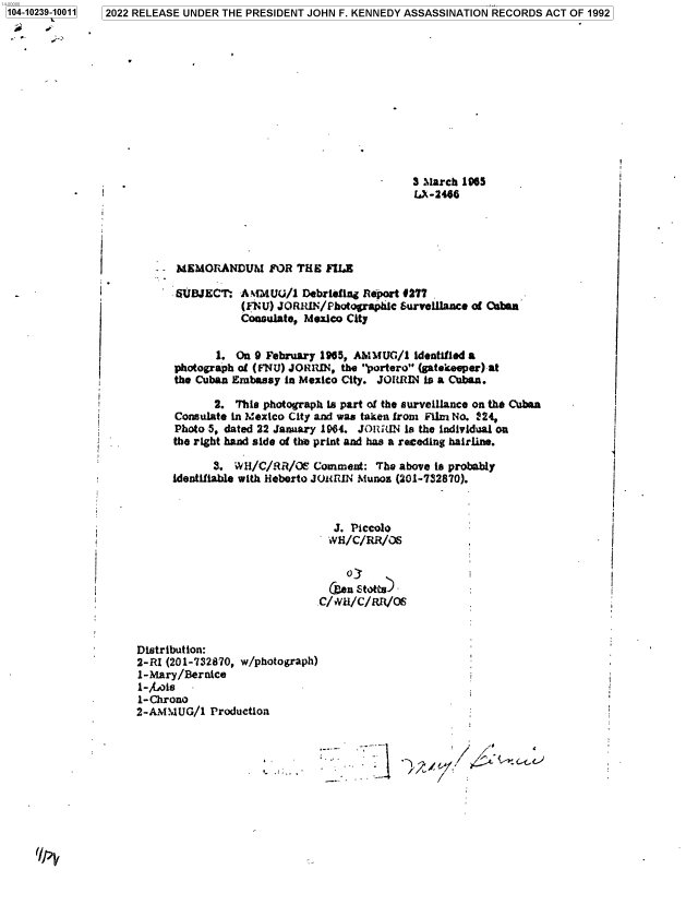 handle is hein.jfk/jfkarch78101 and id is 1 raw text is: 104-10239-10011

3 March 1965
LX-2466

-MEMORANDUM FOR THE FIIA

SUBJECT:

A MMUG/1 Debriefing Report #277
(FNU) JORRIN/Photographic Survellance of Qaban
Consulate, Mexico City

i

1:

12022 RELEASE UNDER THE PRESIDENT JOHN F. KENNEDY ASSASSINATION RECORDS ACT OF 1992

f
I

1. On 9 February 1965, AMMUG/1 Identified a
photograph of (FNU) JORMRIN, the portero (gatekeeper) at
the Cuban Embassy in Mexico City. JORRIN is a Cuban.
2. This photograph Is part of the surveillance on the Cuban
Consulate in Mexico City and was taken from Film No. 224,
Photo 5, dated 22 January 1964. JO RIN is the individual on
the right hand side of the print and has a receding hairline.
3. WH/C/RR/OE Comment: The above is probably
identifiable with Heberto JOUuIN Munos (201-732870).
J. Piccolo
WH/C/RR/06
C/,vu/C/Rfl/Os
Distribution:
2-RI (201-732870, w/photograph)
1-Mary/Bernice
1-htois
1-Chrono
2-AMMUG/1 Production

,,.


