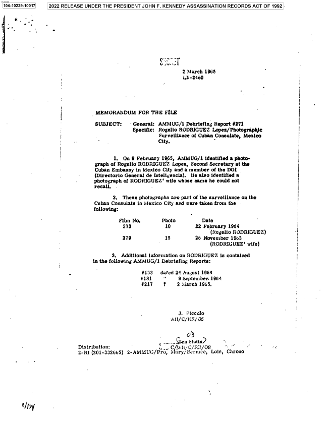 handle is hein.jfk/jfkarch78107 and id is 1 raw text is: 2022 RELEASE UNDER THE PRESIDENT JOHN F. KENNEDY ASSASSINATION RECORDS ACT OF 1992

2 Mºarch 19635
MEMORANDUM FOR THE FlLE
SUBJECT:    - General: AMMUG/1 Debriefing Report 4271
Specific: Rogelio RODRIGUEZ Lopez/Photograpic
Surveillance of Cuban Consulate, Mesico
City.                                            \
1. On 9 February 1965, AIMUG/1 identified a photo-
graph of Rogello RODRIGUEZ Lope, Second Secretary at the
Cuban Embassy in Mexico City and a member of the DGI
(Directorlo General de Inteligencia). tie also identified a
photograph of RODRIGUEZ' wife whose name he could not
recall.
2. These photographs are part of the surveillance on the
Cuban Consulate in MexIco City and were taken from the
following:
Film No.       Photo         Date
373            10        22 February 1964
(Wogelio RODRIGUEZ)
279            15        26 November 1963
(RODRIGUEZ' wife)
3. Additional information on RODRIGUEZ is contained
in the following AMMUG/1 Debrieflng Reports:
*153 dated 24 August 1964
#181         9 September. 1964
i217    7   2 March 195.
J. Piccolo
OS
sn Stotts?
Distribution:                 .-  \    f.s2
2-RI (201-332665) 2-AMMUG/Pro, M ary/'Bermace, Lois, Chrono

1104-10239-10017


