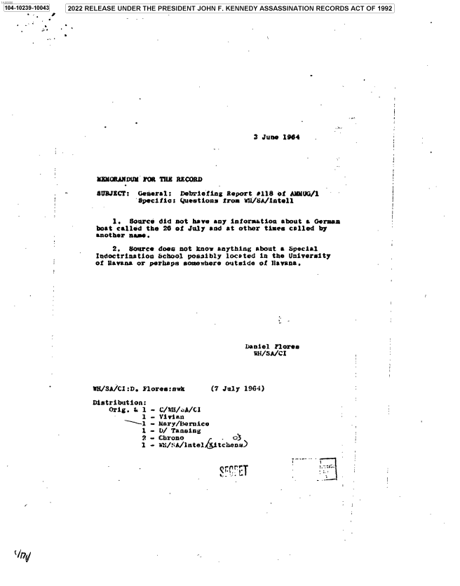 handle is hein.jfk/jfkarch78127 and id is 1 raw text is: 2022 RELEASE UNDER THE PRESIDENT JOHN F. KENNEDY ASSASSINATION RECORDS ACT OF 1992

3 June 1964
MMOANDJt M 0 ThZ RECORD
SUBJECT: General: Debriefing Report 0118 of AMMUG/1
Specifics Questions from WU/8A/lAtell
1. Source did not have any information about a Oermau
boat called the 20 of July and at other times called by
another name.
2. Source doen not know anything about a Special
Indoctrination bchool possibly located in the University
of Eavana or perhaps somewhere outtide of Havana.
Daniel Flores
Wu/SA/CI

Uhof Si/Cl :D. iores : swk

Distribution:
Orig. L 1
1
1
2
1

(7 July 1964)

C/WJAA/A/CI
Vivian
Mary/Isornico
D/ Tansing
Chrono            o
w'/:;A/1 ntel /j tc anra)

'T

72

1104-10239-10043
      r

-
-
-
-
-
-


