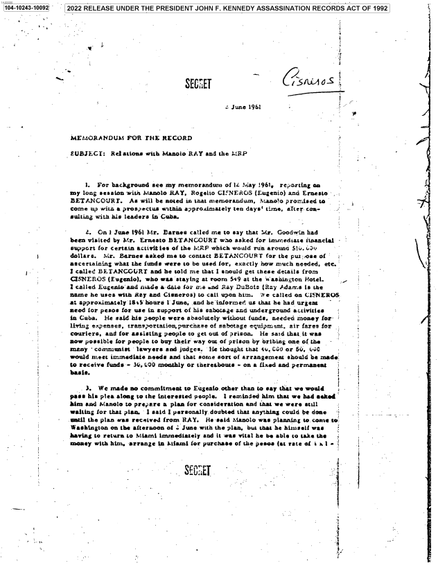 handle is hein.jfk/jfkarch78145 and id is 1 raw text is: 104-10243-10092[  2022 RELEASE UNDER THE PRESIDENT JOHN F. KENNEDY ASSASSINATION RECORDS ACT OF 1992
SECU .                      lTa
-  June 1961
MEMORANDUM FOR THE RECORD
£UBJECY: Red ations with Manolo RAY and the MEP
1. For background see my memorandum of 14 May :961, reorting on
my long session with .anolo RAY. Rogelio CI5NEROS (Eugenio) and Ernesto
BETANCOURT. As will be noted in that memorandum, Manolo promised to
come up wimC a prospectus witnia approxdmately ten days' time, alter con-
sulting with his leaders in Cuba.
L. On 1 June 1961 Mr. Barnes called me to say that Mr. Goodwin had
been visited by Mr. Ernesto BETANCOURT wao asked for immediate iinancial
support for certain activit les of the MRP which would run around Shi. C',
dollars. Mr. Barnes asked me to contact BETANCOUR T for the pul; ose of
ascertaining what the funds were to be used for, exactly how much needed, etc.
Z called BETANCOURT and he told mne that I should get these details from
CS(EROS (Eugenio). who was staying at room 549 at the  ashin;,ton Hotel.
I called EugenIamnd rade a-dat for me and .ay D B-ki: (Ray Adams is the
name he uses with RD.y and Cisneros) to call upon him. We called on CiNEROS
at approximately 180-houre 1 Jono, and he-infored us chat he had urgeat
need for pesos for use in support of his sabomie and underground activities
in Cuba. lie said. his people were absolutely without funds, needed money for
HW4. exes, -- rka VAMM atin -mrchse of gabotaage ,dipme-t. air lawes fnv
- couriers. and for assisting people co get out of irison. He said that. it- was
now possible for people to buy their way out of prison by bribing one of the
 many - coamunist lawyers and judges. He thought that w. GC. or S,. uNC
would meet immediate needs and that some sort of arrangeznent should be made
to receive funds -- L, 000 monthly or thereabouts - on a fixed and permanent
basis.              -
3. We made no commitment to Eugenio. other than to say that we would
pass his plea along to the interested people. I reminded him that we bad aeked
him sad Manolo to prepare a plan for consideration and that we were still
waiting for that plan. 1 said I personally doubted that anything could be done
-ntil the plan was received from RAY. He -said Manolo was planning to. comic to
Washington on the afternoon of Z June with the plan. but that he himself was
having to return to Miami immediately and it was vital he be able to take the
money with him. arrange in Miami for purchase of the pesos (at rate of : . 1 -


