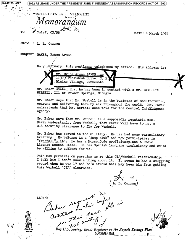 handle is hein.jfk/jfkarch78372 and id is 1 raw text is: 104-10256-1008


7]

-UNITED STATES    VERNMENT
Memorandum
TO      Chief, OP/RD

-1

DATE: 4 March 1968

FROM  : L. L. Curran
SUBJECT: BAKER, Bruce Arman
On 7 Fe ruary, this gentleman telephoned my office. His address is:
1179 President Drive, N. E.
Blaie Village, Minnesota
Mr. Baker stated that he has been in contact with a Mr. MITCHELL
WERBELL, III of Powder Springs, Georgia.
Mr. Baker says that Mr. Werbell is in the business of manufacturing
weapons and delivering them by air throughout the world. Mr. Baker
understands that Mr. Werbell does this for the Central Intelligence
Agency.
Mr. Baker says that Mr. Werbell is a supposedly reputable man.
Baker understands, from Werbell, that Baker will have to get a
CIA security clearance to fly for Werbell.
Mr. Baker has served in the military. He has had some paramilitary
training. He belongs in a jump club and now participates in
freefall'Ietc. He has a Morse Code proficiency- and a Radio
License Second Class. He has-Spanish language proficiency and would
be willing to collect for us.
This man persists-on pursuing me re- this CIA/Werbell relationship.
I tell him I don't know a thing about it. It seems he has a smuggling
record when he was 17 and he's afraid this may keep him from getting
this Werbell CIA clearance.
CL. L. Curran)

LLC

I

:sb
.p

I~-.

-j

Buy U.S. Savings Bonds Regularly on the Payroll Savings Plan
-                CONF1DENTIAL

5       ,-we

12022 RELEASE UNDER THE PRESIDENT JOHN F. KENNEDY ASSASSINATION RECORDS ACT OF 1992

J/o
8*'



