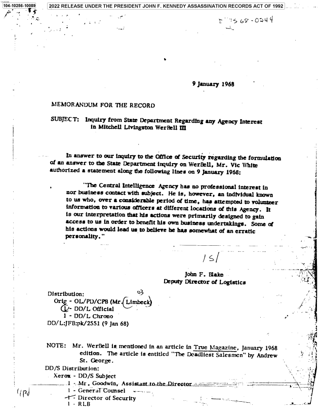 handle is hein.jfk/jfkarch78373 and id is 1 raw text is: 104-10256-10089

9 January 1968

MEMORANDUM FOR THE RECORD

SUBJECT:

Inquiry from State Department Regarding any Agency Interest
in Mitchell Livingston WerBell III

In answer to our inquiry to the Office of Security regarding the formulation
of an answer to the State Department inquiry on WerDell, Mr. Vic White
authorized a statement along the following lines on 9 January 1968:

he Central intelligence Agency has no professional interest in
nor business contact with subject. He is, however, an individual known
to us who, over a considerable period of time, has attempted to volUmeer
information to various officers at different locations of this Agency. It
is our interpretation that his actions were primarily designed to gain
access to us in order to benefit his own business undertakings. Some of
his actions would lead us to believe be has somewhat of an erratic
personality.
John F. Blake
Deputy Director of Logistics

Distribution:
O- OL/PD/CPB (Mr  becki

*  4-
,r

1 - DD/L Chrono
DD/L:JFB:pk/2551 (9 Jan 68)
NOTE: Mr. WerBell is mentioned in an article in True Magazine, January 1968
edition. The article is entitled The Deadliest Salesmen by Andrew
St. George.
DD/S Distribution:
Xerox - DD/S Subject
_  - Mr. Goodwin, Assi=---nt -he Director
t - GeneraTlCounsel
--ic' Director of Security                      -
1 - RLB

5   2022 RELEASE UNDER THE PRESIDENT JOHN F. KENNEDY ASSASSINATION RECORDS ACT OF 1992


