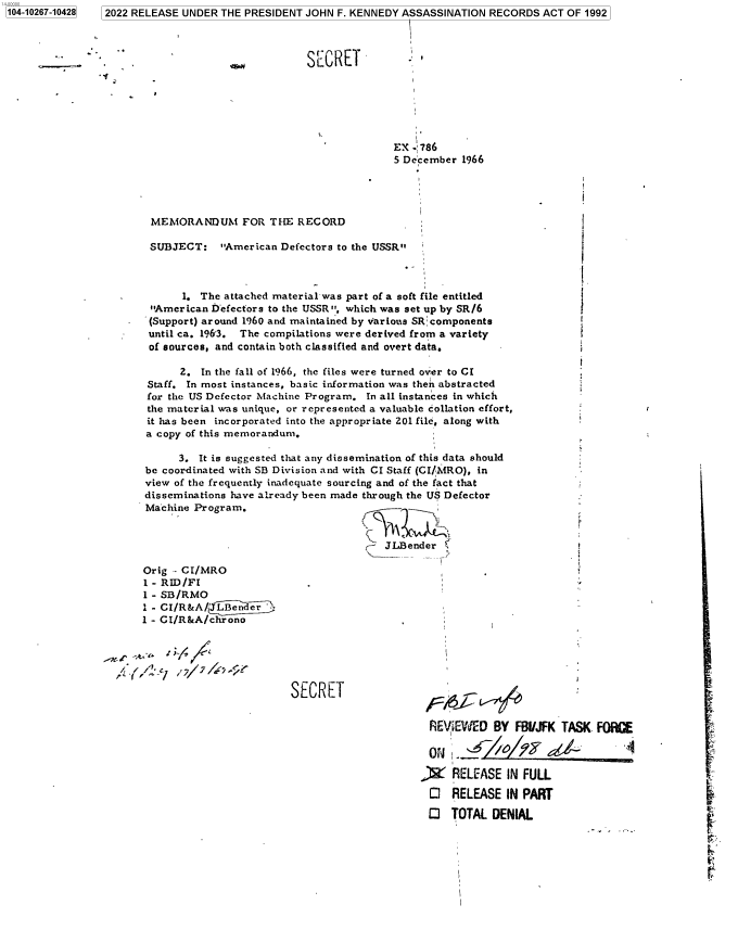 handle is hein.jfk/jfkarch78466 and id is 1 raw text is: 7   2022 RELEASE UNDER THE PRESIDENT JOHN F. KENNEDY ASSASSINATION RECORDS ACT OF 1992

-   -                                  SECRET
EX - 786
5 December 1966
MEMORANDUM FOR THE RECORD
SUBJECT: American Defectors to the USSR
1. The attached material-was part of a soft file entitled
American befectors to the USSR, which was set up by SR /6
(Support) around 1960 and maintained by various SR components
until ca. 1963. The compilations were derived from a variety
of sources, and contain both classified and overt data.
2. In the fall of 1966, the files were turned over to CI
Staff. In most instances, basic information was then abstracted
for the US Defector Machine Program. In all instances in which
the material was unique, or represented a valuable collation effort,
it has been incorporated into the appropriate 201 file, along with
a copy of this memorandum.
3. It is suggested that any dissemination of this data should
be coordinated with SB Division and with CI Staff (CI/MRO), in
view of the frequently inadequate sourcing and of the fact that
disseminations have already been made through the US Defector
Machine Program.
r- JLBender
Orig - CI/MRO
1 - RID/Fl
1 - SB/RMO
1 - CI/R&A/(JL~erdn
1 - CI/R&A/chrono
SECRET
REVIEWED BY FBI/JFK TASK FOIKE
J2 RELEASE IN FULL
0 RELEASE IN PART
O TOTAL DENIAL

1104-10267-104281


