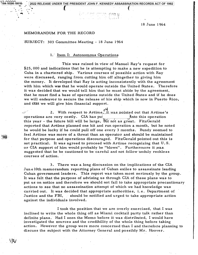 handle is hein.jfk/jfkarch78747 and id is 1 raw text is: 104-10306-10010, 2022 RELEASE UNDER THE PRESIDENT JOHN F. KENNEDY ASSASSINATION RECORDS ACT OF 1992
18 June 1964
MEMORANDUM FOR THE RECORD
SUBJECT: 303 Committee.Meeting - 18 June 1964
1.' Item I: Autonomous Operations.
This was raised in view of Manuel Ray's request for
$25, 000 and indications that he is attempting to make a new expedition to
Cuba in a chartered ship. Various courses of possible action with Ray
were. discussed, ranging from.cutting him off altogether to giving him
the money. It developed that Ray is acting inconsistently with the agreement
with him which was that he would operate-outside the United States. Therefore
it was decided that we would tell him that he must abide by the agreement,
that he must find a base of operations outside the United.States and if he does
we will endeavor to secure the release of his ship which is now in Puerto Rico,
and th-at we will give him financial support.
2. With respect to Artime it was ointed out that Artime's
operations are very costly. CIA has pu          nto this operation
this year - the future bill will be large, but not as great. FitzGerald
reported that Artime planned one hit and run operation a month, but he noted
he would be lucky if he could pull off one every 3 months. Bundy seemed to
feel Artime was more of a threat than an operator and should be maintained
for that purpose and operations discouraged. FitzGerald pointed out this is
not practical. It was agreed to proceed with Artime recognizing that U. S.
or CIA support of him would probably be blown. Furthermore it ,wa-s.
suggested that he be cautioned to be -careful and not follow unduly reckless
courses of action.
3. There was a long discussion on the implications of the CIA
June 10th memorandum reporting plans of Cuban exiles to assassinate leading
Cuban government leaders. This report was taken most seriously by the group.
It was felt that the purpose of advising us through CIA of these plans was to
put us on notice and therefore we-should not fail to take appropriate precautionary
actions to see that no assassination attempt of which we had knowledge was
carried out. It was decided that appropriate authorities, i.e. Department of
Justice and the FBI, . should be notified and urged to take appropriate action
against the individuals. involved.
I took the position that we are overly exercised, thatI was
inclined to write the whole thing off as Miami cocktail party talk rather than
definite plans. Had I seen the Memo before it was distributed, I would have
investigated the sources and the credibility of the whole thing before taking
action. However the group were more concerned than I and therefore planning to
discuss the subject with the Attorney General and possibly Mr. Hoover.


