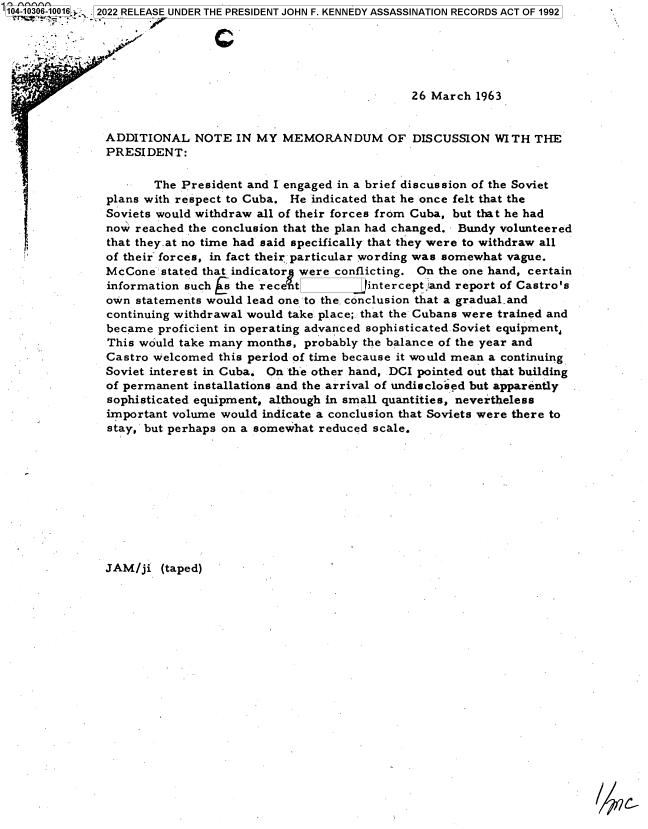 handle is hein.jfk/jfkarch78750 and id is 1 raw text is: 104-10306-10016:.  2022 RELEASE UNDER THE PRESIDENT JOHN F. KENNEDY ASSASSINATION RECORDS ACT OF 1992
26 March 1963
ADDITIONAL NOTE IN MY MEMORANDUM OF DISCUSSION WITH THE
PRESIDENT:
The President and I engaged in a brief discussion of the Soviet
plans with respect to Cuba. He indicated that he once felt that the
Soviets would withdraw all of their forces from Cuba, but that he had
now reached the conclusion that the plan had changed. Bundy volunteered
that they.at no time had said specifically that they were to withdraw all
of their~ forces, in fact their particular wording was somewhat vague.
McCone stated that indicator were conflicting. On the one hand, certain
information such                   i the rece t  intercept land report of Castro's
own statements would lead one to the conclusion that a gradual.and
continuing withdrawal would take place; that the Cubans were trained and
became proficient in operating advanced sophisticated Soviet equipment,
This would take many months, probably the balance of the year and
Castro welcomed this period of time because it would mean a continuing
Soviet interest in Cuba. On the other hand, DCI pointed out that building
of permanent installations and the arrival of undisclosed but apparently
sophisticated equipment, although in small quantities, nevertheless
important volume would indicate a conclusion that Soviets were there to
stay, but perhaps on a somewhat reduced scale.
JAM/ji (taped)


