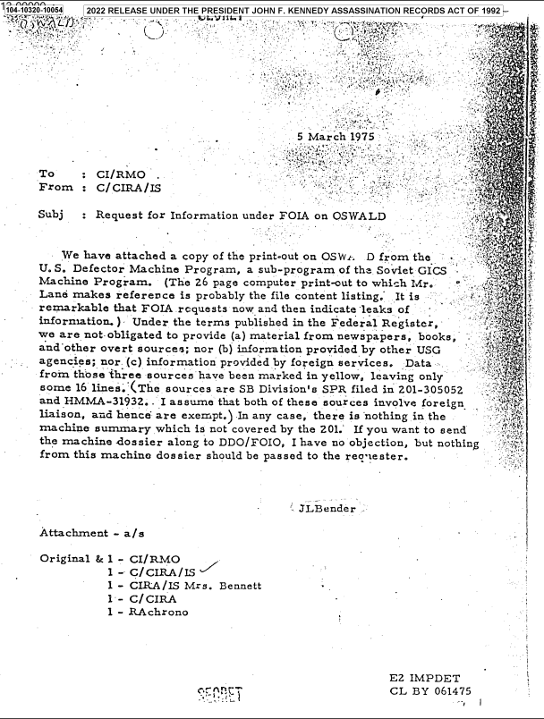 handle is hein.jfk/jfkarch78913 and id is 1 raw text is: 104-103
C

of r.                                 .  r.u 1
5 March 1975           .      .
To     :CI/RMO
From   : C/CIRA/IS
Subj   : Request for Information under FOIA on OSWALD
We have attached a copy of the print-out on OSWt D from the
U. S. Defector Machine Program, a sub-program of the Soviet GICS -
Machine Program. (The 26 page computer print-out to which Mr.
Lane makes reference is probably the file content listing.* It is
remarkable that FOIA requests now and then indicate leaks of
information.) Under the terms published in the Federal Register,
we are not-obligated to provide (a) material from newspapers, books,
and other overt sources; nor (b) infornation provided by other USG
agencies; nor. (c) information provided by foreign services. Data
from those 'three sources have been marked in yellow, leaving only
some 16 lines..(The sources are SB Division's SPR filed in 201-305052
and HMMA-31932.. I assume that both of these sources involve foreign
liaison, and hence are exempt.) In any case, there is nothing in the
machine summary which is not covered by the 201.' If you want to send  :! '
the machine .dossier along to DDO/FOIO, I have no objection, but nothing
from this machine dossier should be passed to the reoqester.

JLBender

Attachment - a/s
Original & 1 - CI/RMO
1 --  CIRA /IS
1 - CIRA/IS Mrs. Bennett
1-- C/CIRA
1 - RAchrono

E2 IMPDET
CL BY 061475
-.1

20-10054

)22 RELEASE UNDER THE PRESIDENT JOHN F. KENNEDY ASSASSINATION RECORDS ACT OF 1992 -


