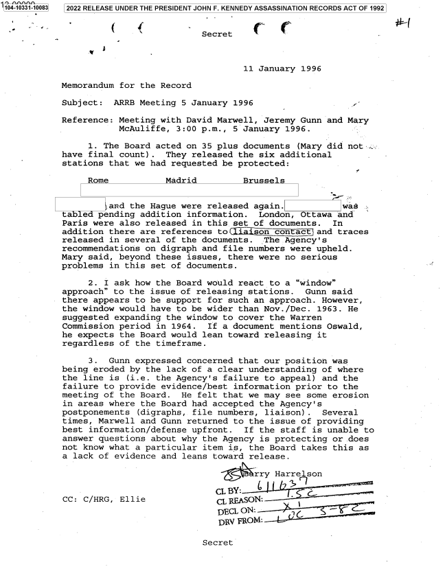 handle is hein.jfk/jfkarch79094 and id is 1 raw text is: 104-10331-10083  2022 RELEASE UNDER THE PRESIDENT JOHN F. KENNEDY ASSASSINATION RECORDS ACT OF 1992
Secret
11 January 1996
Memorandum for the Record
Subject: ARRB Meeting 5 January 1996
Reference: Meeting with David Marwell, Jeremy Gunn and Mary
McAuliffe, 3:00 p.m., 5 January 1996.
1. The Board acted on 35 plus documents (Mary did not :v
have final count). They released the six additional
stations that we had requested be protected:
Rome           Madrid         Brussels
and the Hague were released again.           was
tab ed pending addition information. London, Ottawa and
Paris were also released in this.set of documents. In
addition there are references to  ison con ac    and traces
released in several of the documents. The Agency's
recommendations on digraph and file numbers were upheld.
Mary said, beyond these issues, there were no serious
problems in this set of documents.
2. I ask how the Board would react to a window
approach to the issue of releasing stations. Gunn said
there appears to be support for such an approach. However,
the window would have to be wider than Nov./Dec. 1963. He
suggested expanding the window to cover the Warren
Commission period in 1964. If a document mentions Oswald,
he expects the Board would lean toward releasing it
regardless of the timeframe.
3. Gunn expressed concerned that our position was
being eroded by the lack of a clear understanding of where
the line is (i.e. the Agency's failure to appeal) and the
failure to provide evidence/best information prior to the
meeting of the Board. He felt that we may see some erosion
in areas where the Board had accepted the Agency's
postponements (digraphs, file numbers, liaison) . Several
times, Marwell and Gunn returned to the issue of providing
best information/defense upfront. If the staff is unable to
answer questions about why the Agency is protecting or does
not know what a particular item is, the Board takes this as
a lack of evidence and leans toward release.
~rry Harrelson
CL BY:      1     G
CC: C/HRG, Ellie             CLREASON:
DECL ON:
DRV FROMT:

Secret


