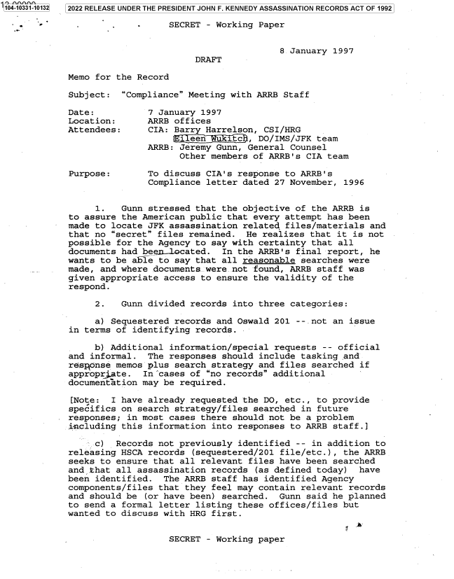 handle is hein.jfk/jfkarch79124 and id is 1 raw text is: '104-10331-10132 2022 RELEASE UNDER THE PRESIDENT JOHN F. KENNEDY ASSASSINATION RECORDS ACT OF 1992
-     SECRET - Working Paper
8 January 1997
DRAFT
Memo for the Record
Subject: Compliance Meeting with ARRB Staff
Date:          7 January 1997
Location:      ARRB offices
Attendees:     CIA: Barry Harrelson, CSI/HRG
i een u itc , DO/IMS/JFK team
ARRB: Jeremy Gunn, General Counsel
Other members of ARRB's CIA team
Purpose:       To discuss CIA's response to ARRB's
Compliance letter dated 27 November, 1996
1.   Gunn stressed that the objective of the ARRB is
to assure the American public that every attempt has been
made to locate JFK assassination related files/materials and
that no secret files remained. He realizes that it is not
possible for the Agency to say with certainty that all
documents had beex.lQcated. In the ARRB's final report, he
wants to be able to say that all reasonable searches were
made, and where documents were.not found, ARRB staff was
given appropriate access to ensure the validity of the
respond.
2.   Gunn divided records into three categories:
a) Sequestered records and Oswald 201 --.not an issue
in terms of identifying records.
b) Additional information/special requests -- official
and informal. The responses should include tasking and
response memos plus search strategy and files searched if
approprate. In'cases of no records additional
documentation may be required.
[Note: I have already requested the DO, etc., to provide
specifics on search strategy/files searched in future
responses; in most cases there should not be a problem
including this information into responses to ARRB staff.]
c) Records not previously identified -- in addition to
releasing HSCA records (sequestered/201 file/etc.), the ARRB
seeks to ensure that all relevant files have been searched
and that all assassination records (as defined today) have
been identified. The ARRB staff has identified Agency
components/files that they feel may contain relevant records
and should be (or have been) searched. Gunn said he planned
to send a formal letter listing these offices/files but
wanted to discuss with HRG first.
SECRET - Working paper


