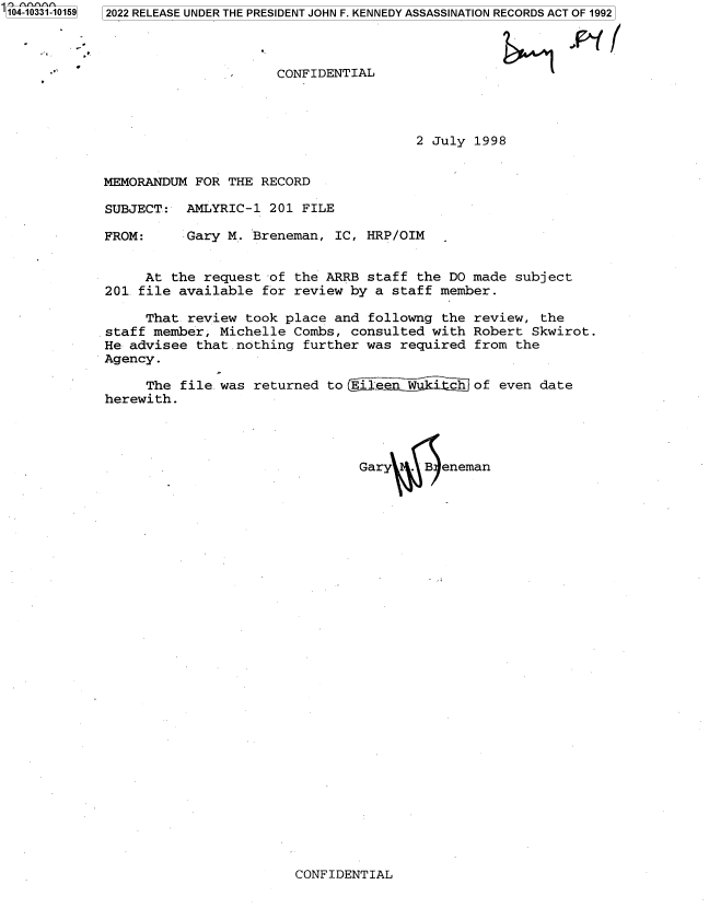 handle is hein.jfk/jfkarch79144 and id is 1 raw text is: 104-10331-10159

2022 RELEASE UNDER THE PRESIDENT JOHN F. KENNEDY ASSASSINATION RECORDS ACT OF 1992

CONFIDENTIAL

&n~ .

2 July 1998

MEMORANDUM FOR THE RECORD
SUBJECT: AMLYRIC-1 201 FILE

FROM:

Gary M. Breneman, IC, HRP/OIM

At the request of the ARRB staff the DO made subject
201 file available for review by a staff member.
That review took place and followng the review, the
staff member, Michelle Combs, consulted with Robert Skwirot.
He advisee that .nothing further was required from the
Agency.
The file was returned to Eile  Wt?    chof even date
herewith.
Gary  . B eneman

CONFIDENTIAL


