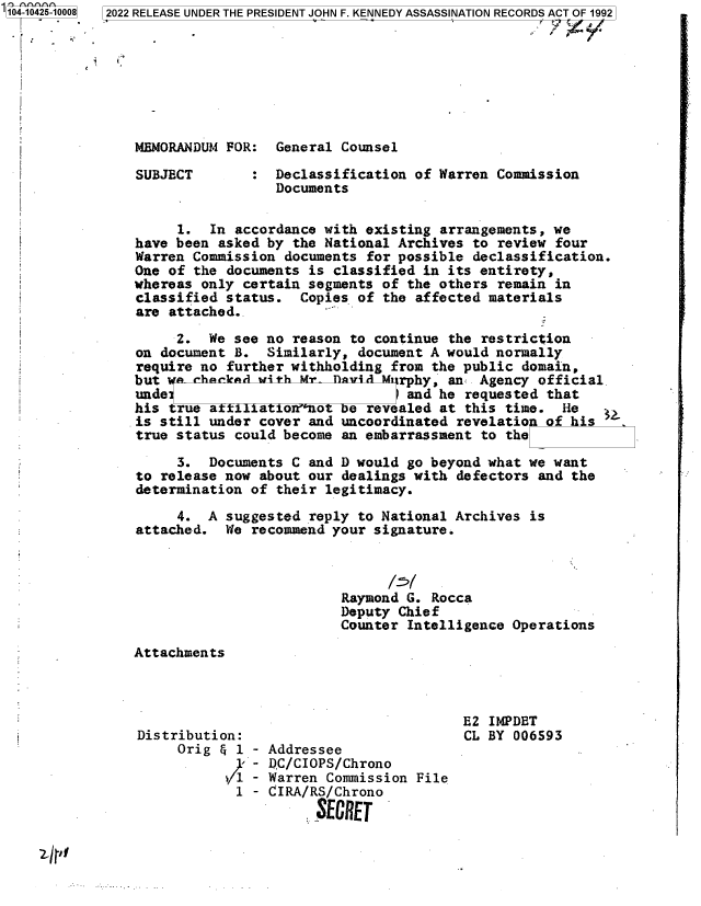handle is hein.jfk/jfkarch79564 and id is 1 raw text is: 104-10425-10008

2022 RELEASE UNDER THE PRESIDENT JOHN F. KENNEDY ASSASSINATION RECORDS ACT OF 1992

MEMORANDUM FOR: General Counsel

SUBJECT

Declassification of Warren Commission
Documents

1. In accordance with existing arrangements, we
have been asked by the National Archives to review four
Warren Commission documents for possible declassification.
One of the documents is classified in its entirety,
whereas only certain segments of the others remain in
classified status. Copies of the affected materials
are attached..
2. We see no reason to continue the restriction
on document B. Similarly, document A would normally
require no further withholding from the public domain,
but i   hkd with Mr- fAvid-Mrphy, an Agency official
unde                             and he requested that
his true a  Tlatio no7 e revealed at this time. He
is still under cover and uncoordinated revelation of his
true status could become an embarrassment to the
3. Documents C and D would go beyond what we want
to release now about our dealings with defectors and the
determination of their legitimacy.
4. A suggested reply to National Archives is
attached. We recommend your signature.
Raymond G. Rocca
Deputy Chief
Counter Intelligence Operations

Attachments

Distribution:
Orig & 1 - Addressee
. - DC/CIOPS/Chrono
/i - Warren Commission File
1 - CIRA/RS/Chrono
SECRET

E2 IMPDET
CL BY 006593

241,i


