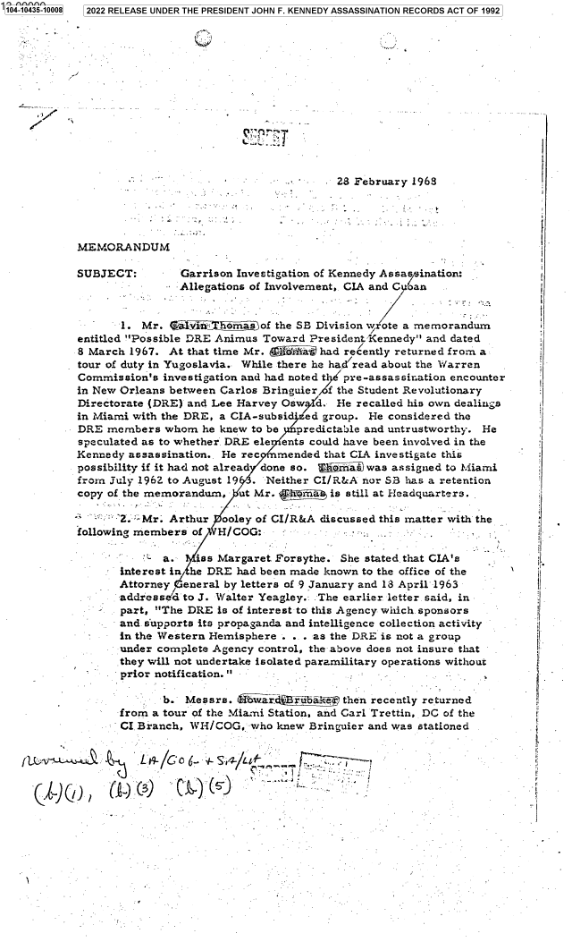 handle is hein.jfk/jfkarch79639 and id is 1 raw text is: '104-10435-10008  2022 RELEASE UNDER THE PRESIDENT JOHN F. KENNEDY ASSASSINATION RECORDS ACT OF 1992
28 February 1968
MEMORANDUM                                           -.-
SUBJECT:        Garrison Investigation of Kennedy Assassination:
Allegations of Involvement, CIA and Coan
1. Mr. al vi ehomas of the SB Division wr'ote a memorandum
entitled Possible DRE Animus Toward PresidentKennedy and dated
8 March 1967. At that time Mr.   x Aiai- had recently returned from a
tour of duty in Yugoslavia. While there he had read about the Warren
Commission's investigation and had noted te' pre-assassiration encounter
in New Orleans between Carlos Bringuier  the Student Revolutionary
Directorate (DRE) and Lee Harvey Oswd. He recalled his own dealings
in Miami with the DRE, a CIA-subsid'ed group. He considered the
DRE members whom he knew to be    predictable and untrustworthy. He
speculated as to whether. DRE ele ents could have been involved in the  '
Kennedy assassination.. He rec  mended that CLA investigate this
possibility if it had not alread done so.  h-r da was assigned to Miami
from July 1962 to August 19  . Neither CI/R&A nor SB has a retention
copy of the memorandum, ut Mr. ,R=mas is still at Headquarters. .
Mr. Arthur ooley of CI/R&A discussed this matter with the
following members of  1-I/COG:   -
- a.          iss Margaret. Forsythe. She stated. that CIA's
interest in he DIRE had been made known to the office of the  `
Attorney  eneral by letters of 9 January and 13 April 1963
addresse'd to J. Walter Yeagley. . The earlier letter. said, in*
part, The DRE is of interest to this Agency which. sponsors
and supports its propaganda and intelligence collection activity
-    in the Western Hemisphere . . . as the DRE is not a group
under complete Agency control, the above does not insure that
they will not undertake isolated paramilitary operations without
prior notification.
b. Messrs. =    r dBra~kser then recently returned
from a tour of the Miaumi Station, and Carl Trettin, DC of the
CI Branch, WH/COG, who knew Bringuier and was stationed
-                           .. .c                         .


