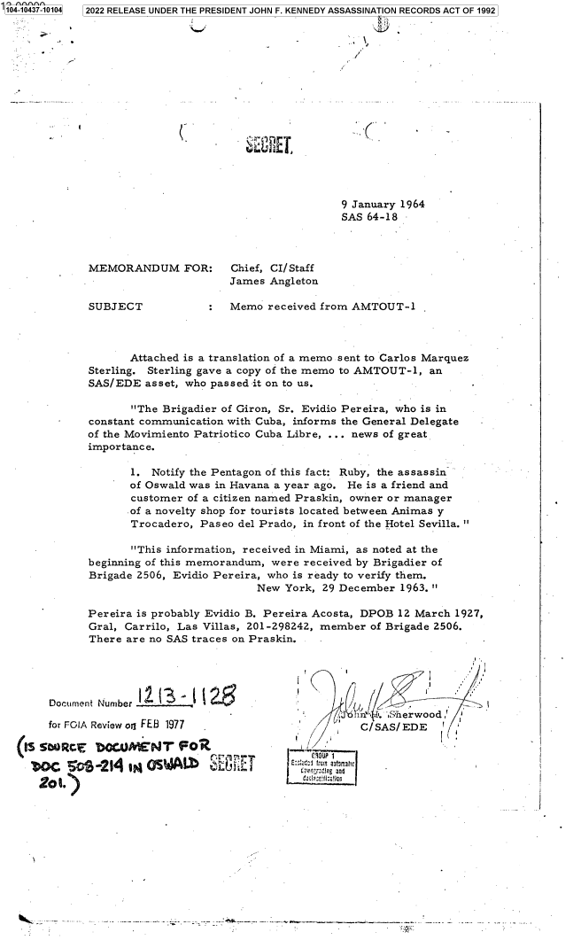 handle is hein.jfk/jfkarch79664 and id is 1 raw text is: 104-10437-10104

2022 RELEASE UNDER THE PRESIDENT JOHN F. KENNEDY ASSASSINATION RECORDS ACT OF 1992

fNE

9 January 1964
SAS 64-18-

MEMORANDUM FOR:      Chief, CI/Staff
James Angleton
SUBJECT           :  Memo received from AMTOUT-1

Attached is a translation of a memo sent to Carlos Marquez
Sterling. Sterling gave a copy of the memo to AMTOUT-1, an
SAS/EDE asset, who passed it on to us.
The Brigadier of Giron, Sr. Evidio Pereira, who is in
constant communication with Cuba, informs the General Delegate
of the Movimiento Patriotico Cuba Libre, ... news of great
importance.
1. Notify the Pentagon of this fact: Ruby, the assassin
of Oswald was in Havana a year ago. He is a friend and
customer of a citizen named Praskin, owner or manager
of a novelty shop for tourists located between Animas y
Trocadero, Paseo del Prado, in front of the Hotel Sevilla. 
This information, received in Miami, as noted at the
beginning of this memorandum, were received by Brigadier of
Brigade 2506, Evidio Pereira, who is ready to verify them.
New York, 29 December 1963. 
Pereira is probably Evidio B. Pereira Acosta, DPOB 12 March 1927,
Gral, Carrilo, Las Villas, 201-298242, member of Brigade 2506.
There are no SAS traces on Praskin.

Document Number
for FOIA Review oq FEB 1977
(2s      ;                 r 1
2®1.)    2   aoWADS~i

r,  4    L   i eroo
/   C/ SAS/ EDE
e9ouP 1
E:;: aiiC!?frI aJtarn31!c
CEwfrzei Cg and
Zaia  ;l  fi

S-.-....-.--         -   ~----.-- ---.-~------.------------.--.----..----...........


