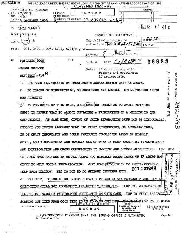 handle is hein.jfk/jfkarch79668 and id is 1 raw text is: '104-10438-10128  2022 RELEASE UNDER THE PRESIDENT JOHN F. KENNEDY ASSASSINATION RECORDS ACT OF 1992
CLASSIFHED MI:SSA(-L                   12.62
CRIG < JOHN M.                                                         ROUTING
UNIT :C/[3 QINDEX                     SECRET                 I               4
EXT :                    NO INDEX                           2                5
DATE :                 [ FILE IN CS FILE NO. 0-                              6
TO   SI'OCKHOL'S                                                      chEC 6    1
FROM: DIPRCTOR                                RECORDS OFFICER STA 2
CONF: C/fIH 4                            The follo7in act'on is       DEFIAtr  ,EF
authorciz:~                    ROUTINE
INFO :  DCi, D/DCI; DDP, C/Ci, C/Cl/SI, VR
Signed:
-TO  PRIORTYsroC             INFO                       P                 86 SR'
%Z     WGPFLOOR                      Note: If d struction, cite
reasons and coordinate                    c
0
REF S    4319                              if appropriate.
02
1. PIS SIG ALL TRAFFIC ON PRESIDENT'S ASSASSINATION ONLY AS ABOVE.
2. NO TRACES ON RIDRSTRALE, OR AIDERSSON AND LmBKE. STILL TRACING ARERG
AND ALBRECHT.                                                                    0   Q
IN FOLLOWING UP THIS CASE, URGE      SO HANDLE AS TO AVOID TEMPTING
SUBJS TO REPEAT WHAT IS ALOST CERTAINLY A FARICATION OR A MILLION TO ONE
COINCIDENCE. AT SAME TIME, GIVING OF VALID INF.ORMATION MUST NOT BE DISCOURAGED.
SUGGEST YOU INFOM ALBAECHT THAT HIS FIRST  NFORMATION, IF ACTUALIY TRUE,
IS OF GRAVE IMPO1TAJCE AND COULD SERIOUSLY COMPLICATE LIVES OF HIMSEL?,
ABERG, AND RIDmSTRALE AND INVOLVE ALL OF Tom! IN MOST SEARCHING INVESTIGATION
1
PAD INTERBOGATION AND CROSS QUESTIONING BY SWEDISH ALD ODYOKE AUThORITIES. ASK   HIM
TO CHECK BACK AND SEE IF HE AND ABERG NOT MISTAKEN ABOUT DATES OR IF ABERG      p
GIVEN TO MILD SOCIAL PREVARICATION. WHAT DOES ('9THINK OF ASKING OFFICIAL       m
hELP FROM LIAISON? PIS DO NOT DO SO WITHOUT CH~CING HERE.                      o   >
CD    a
tO t.3O
.. FYI ONLY, THERE IS NO EVI]ENCE OSWALD BACKED BY ANY FOREIGN POWER, BUT     C
CONNECTION STILL NOTABSELY AND FINALLY__  J1...J  F. FURTHER, WE HAVE
PLAGUED BY SWARM OF FABICATORS WORLD-WIDE ON THIS CASE, BUT IN FINAL ANALY
-                S  COa
SORTIN'G OUT LIES FROM GOOD TIPS IS UP TO CASE OFICER-ANDOCEMS TO BE DOING
COORDINATING  OFFICERS     CROUP T1
RELEASING  OFFICER        .E-Eudcdfrom automatc                       AUTHENTICATING
P C   SY HER T  T  UdowNgradGg and         OF R   C NR
DODUZTION BY OTHER THAN THE ISSUING OFFICE IS PROHIBITED.       Copy No.


