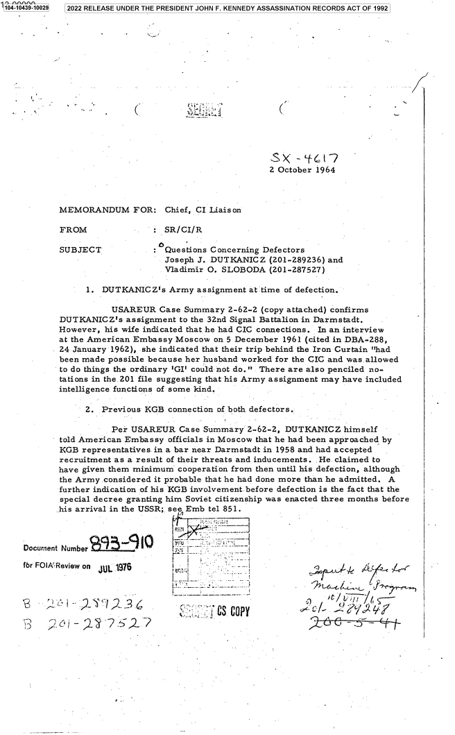 handle is hein.jfk/jfkarch79687 and id is 1 raw text is: 104-10439-10029

2022 RELEASE UNDER THE PRESIDENT JOHN F. KENNEDY ASSASSINATION RECORDS ACT OF 1992

(

(,

2 October 1964

MEMORANDUM FOR:

FROM

SUBJECT

Chief, CI Liaison

SR/CI/R

Questions Concerning Defectors
Joseph J. DUTKANICZ (201-289236) and
Vladimir O. SLOBODA (201-287527)

1. DUTKANICZ's Army assignment at time of defection.
USAREUR Case Summary 2-62-2 (copy attached) confirms
DUTKANICZ's assignment to the 32nd Signal Battalion in Darmstadt.
However, his wife indicated that he had CIC connections. In an interview
at the American Embassy Moscow on 5 December 1961 (cited in DBA-288,
24 January 1962), she indicated that their trip behind the Iron Curtain had
been made possible because her husband worked for the CIC and was.allowed
to do things the ordinary 'GI' could not do. There are also penciled no-
tations in the. 201 file suggesting that his Army assignment may have included
intelligence functions of some kind.
2. Previous KGB connection of both defectors.
Per USAREUR Case Summary 2-62-2, DUTKANICZ himself
told American Embassy officials in Moscow that he had been approached by
KGB representatives in a bar near Darmstadt in 1958 and had accepted
recruitment as a result of their threats and inducements. . He claimed to
have given them minimum cooperation from then until his defection, although
the Army.considered it probable that he had done more than he admitted. A
further indication of his KGB involvement. before defection is the fact that the
special decree granting him Soviet citizenship was enacted three months before
his arrival in the USSR; see Emb tel 851.
Number          '-
Review on JUL 1976

`t 2¶C2

4  .,  :. ucop

26C -~5---- (-ii /

1...

Documnent
fbr FOIX~


