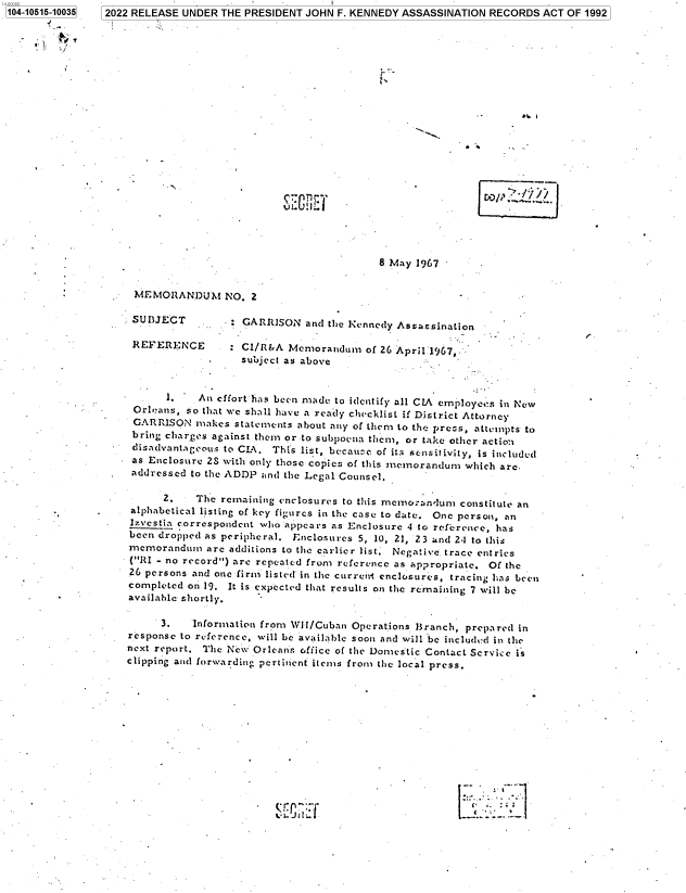 handle is hein.jfk/jfkarch79769 and id is 1 raw text is: 104-10515-10035

2022 RELEASE UNDER THE PRESIDENT JOHN F. KENNEDY ASSASSINATION RECORDS ACT OF 1992

<N

8 May 1967

MEMORANDUM NO. 2

SUBJECT          GARRISON and the Kennedy Assassination
REFERENCE      : CI/R&A Memorandum of 26 April'1967,.
subject as above
1.   An effort has been made to identify all CIA employees in New
Orleans, so that we shall have a ready checklist if District Attorney
GARRISON makes statements about any of them to the press, attempts to
bring charges against them or to subpoena them, or take other action
disadvantageous to CIA. This list, becau e of its srnsitivity, is included
as Enclosure 2S with only those copics of this memorandum which are.
addressed to the ADDP and the Legal Counsel.
2.   The remaining enclosures to this memorandum constitute an
alphabetical listing of key figures in the case to date. One person, an
Izvcstia correspondent who appears as Enclosure 4 to reference, has
been dropped as peripheral. Enclosures 5, 10, 21, 23 and 2.1 to this
memorandum arc additions to the earlier list. Negative, trace entries
(RI - no record) are repeated from reference as appropriate. Of the
26 persons and one firm listed in the current enclosures, tracing has been
completed on 19. It is expected that results on the remaining 7 will be
available shortly.
3.   Information from Wit/Cuban Operations Branch, prepared in
response to reference, will be available soon and will be included in the
next report. The New Orleann office of the Domestic Contact Service is
clipping and forwarding pertinent items from the local press.

I-.

CO    /y / /


