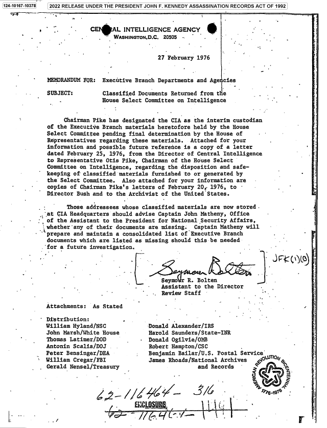 handle is hein.jfk/jfkarch80170 and id is 1 raw text is: 7   2022 RELEASE UNDER THE PRESIDENT JOHN F. KENNEDY ASSASSINATION RECORDS ACT OF 1992

CE*AL INTELLIGENCE AGENCY
WASHINGTON,D.C. 20505
27 February 1976

MEMORANDUM FOR: Executive Branch Departments and Age'cies
SUBJECT:         Classified Documents Returned from t le
House Select Committee on Intelligence
Chairman Pike has designated the CIA as the interim custodian
of the Executive Branch materials heretofore held by the House
Select Committee pending final determination by the House of
Representatives regarding these materials. Attached for your
information and possible future reference is a copy of a letter
dated February 25, 1976, from the Director of Central Intelligence
to Representative Otis Pike, Chairman of the House Select
Committee on Intelligence, regarding the disposition and safe-
keeping of classified materials furnished to or generated by
the Select Committee. Also attached for your information are
copies of Chairman Pike's letters of February 20, 1976, to
Director Bush and to the Archivist of the United States.

Those addressees whose classified materials are now stored.
.at CIA Headquarters should advise Captain John Matheny, Office
of the Assistant to the President for National Security Affairs,
whether any of their documents are missing. Captain Matheny will
prepare and maintain a consolidated list of Executive Branch
documents which are listed as missing should this be needed
.'for a future investigation.

Seymo r R. Bolten
Assistant to the Director
Review Staff

-V

j

~iR4c('~)

Attachments: As Stated
- Distribution:
William Hyland/NSC
John Marsh/White House
Thomas Latimer/DOD
Antonin Scalia/DOJ
Peter Bensinger/DEA
William Cregar/FBI
Gerald Nensel/Treasury
/  -

I

-Donald Alexander/IRS
Harold Saunders/State-INR
Donald Ogilvie/OMB
Robert Hampton/CSC
Benjamin Bailar/U.S. Postal Service
James Rhoads/National Archives     \
and Records

/1/

( / ~O f
~CLDSUIIB,

11 I

\       \    I.

*.1                                                                U

p

L

1124-10167-103781

f


