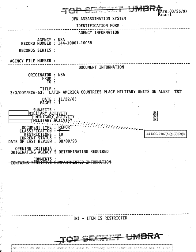 handle is hein.jfk/jfkarch81693 and id is 1 raw text is: TE:03/26/97
PAGE:1
JFK ASSASSINATION SYSTEM
IDENTIFICATION FORM
____-  _-_.._____________AGENCY INFORMATION
AGENCY   NSA
RECORD NUMBER : 144-10001-10058
RECORDS SERIES
AGENCY FILE NUMBER
_____e___________  __--_DOCUMENT-INFORMATION
ORIGINATOR : NSA
FROM
TO
TITLE
3/0/QOY/R26-63: LATIN AMERICA COUNTRIES PLACE MILITARY UNITS ON ALERT TRT
DATE   11/22/63
PAGES : 1

SUBJECTS
|MILITARY ACTIVITY
a MILITARY ACTIVITY
f:IITARY. ACT.IYTY.
DOCUMENT TYPE   REPORT'       - -          -
CLASSIFICATION :T
RESTRICTIONS : lB
CURRENT STATUS  X
DATE OF LAST REVIEW  08/09/93

[R]
[R]
[R]

44 usc 2107(5)(g)(2)(D)(i)

OPENING CRITERIA
ORIGINATING AGENCY'S DETERMINATING REQUIRED
COMMENTS
[R] - ITEM IS RESTRICTED
----------------.----.--


