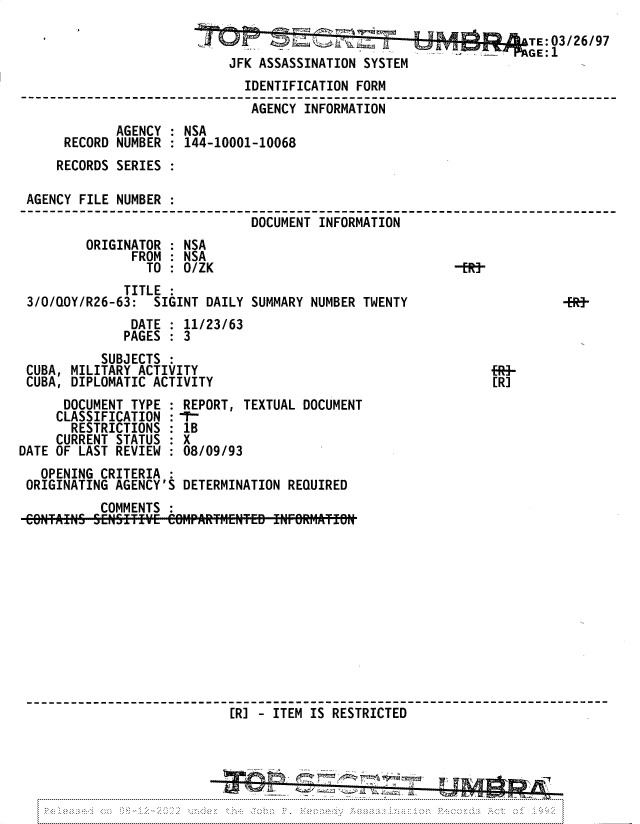 handle is hein.jfk/jfkarch81702 and id is 1 raw text is: a                TE: 03/26/97
JFK ASSASSINATION SYSTEM
IDENTIFICATION FORM
AGENCY INFORMATION
AGENCY : NSA
RECORD NUMBER : 144-10001-10068
RECORDS SERIES :
AGENCY FILE NUMBER :
DOCUMENT INFORMATION
ORIGINATOR : NSA
FROM : NSA
TO : 0/ZK                               -ERj
TITLE :
3/0/QOY/R26-63: SIGINT DAILY SUMMARY NUMBER TWENTY                    -fR-
DATE : 11/23/63
PAGES : 3
SUBJECTS :
CUBA, MILITARY ACTIVITY
CUBA, DIPLOMATIC ACTIVITY                                    [R]
DOCUMENT TYPE : REPORT, TEXTUAL DOCUMENT
CLASSIFICATION :-T-
RESTRICTIONS : 1B
CURRENT STATUS : X
DATE OF LAST REVIEW : 08/09/93
OPENING CRITERIA
ORIGINATING AGENCY'S DETERMINATION REQUIRED
COMMENTS :
[R] - ITEM IS RESTRICTED


