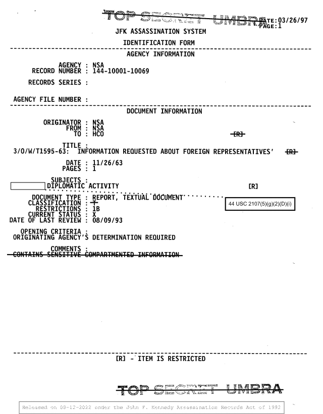 handle is hein.jfk/jfkarch81703 and id is 1 raw text is: .03/26/97
JFK ASSASSINATION SYSTEM
IDENTIFICATION FORM
AGENCY INFORMATION
AGENCY : NSA
RECORD NUMBER : 144-10001-10069
RECORDS SERIES
AGENCY FILE NUMBER
--------------------         ---------------------------------------------
DOCUMENT INFORMATION
ORIGINATOR : NSA
FROM : NSA
TO : HCO                                 -ER-
TITLE :
3/O/W/T1595-63: INFORMATION REQUESTED ABOUT FOREIGN REPRESENTATIVES'     -]-
DATE : 11/26/63
PAGES : 1

SUBJECTS :
LDIPLOMATIC ACTIVITY
DOCUMENT TYPE : REPORT, TEXTUAL 66CUMENT         -
CLASSIFICATION :-
RESTRICTIONS : 1B
CURRENT STATUS : X
DATE OF LAST REVIEW : 08/09/93

[R]

OPENING CRITERIA :
ORIGINATING AGENCY'S DETERMINATION REQUIRED
COMMENTS :
CO'N Air C 66NSITIV.E COM4PARTHsENTED1 INFO-RMATION
[R] -ITEM IS RESTRICTED-                         -

44 USC      2107(5)(g)(2)(D)(i) y  p, f 'S' i  f  -- a mw

I lag in T'n it



