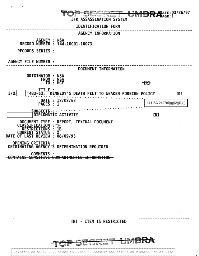 handle is hein.jfk/jfkarch81707 and id is 1 raw text is: ATE: 03/26/97

JFK ASSASSINATION SYSTEM

IDENTIFICATION FORM
AGENCY INFORMATION
AGENCY : NSA
RECORD NUMBER : 144-10001-10073
RECORDS SERIES :
AGENCY FILE NUMBER :
DOCUMENT INFORMATION
ORIGINATOR : NSA
FROM : NSA
TO: HCF                                  -ER-

TITLE
3/0f j   T483-63:   KENNEDY'S DEATH FELT TO WEAKEN FOREIGN POLICY
DATE........0................................       4U
DATE: 12/02/63
PAGES : 1                                          4u

SUBJ.ECTS ................. .....
DIPLOMATIC ACTIVITY

[R]

[R]

DOCUMENT TYPE : REPORT, TEXTUAL DOCUMENT
CLASSIFICATION : `-
RESTRICTIONS : 1B
CURRENT STATUS  X
DATE OF LAST REVIEW : 08/09/93
OPENING CRITERIA :
ORIGINATING AGENCY'S DETERMINATION REQUIRED
COMMENTS
[R] - ITEM IS RESTRICTED

C 2107(5)(g)(2)(D)(i)


