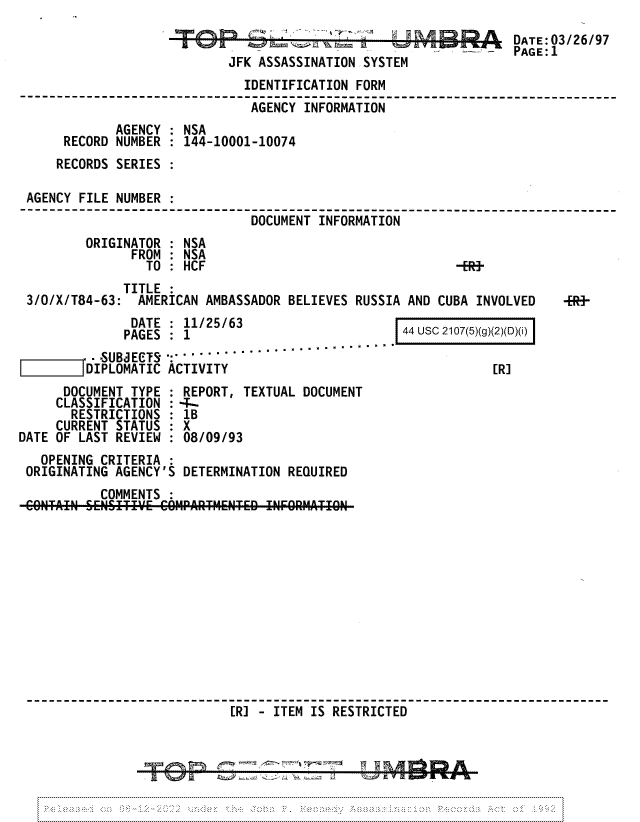 handle is hein.jfk/jfkarch81708 and id is 1 raw text is: JFK ASSASSINATION SYSTEM

DATE:03/26/97
PAGE:1

IDENTIFICATION FORM
AGENCY INFORMATION
AGENCY : NSA
RECORD NUMBER : 144-10001-10074
RECORDS SERIES :
AGENCY FILE NUMBER
DOCUMENT INFORMATION
ORIGINATOR : NSA
FROM : NSA
TO: HCF                                  -ER-

TITLE
3/0/X/T84-63: AMERICAN AMBASSADOR BELIEVES RUSSIA AND CUBA INVOLVED

-FR-

DATE : 11/25/63
PAGES : 1
-SUBJETS -    ...      .      .   .
DIPLOMATIC ACTIVITY
DOCUMENT TYPE : REPORT, TEXTUAL DOCUMENT
CLASSIFICATION : 4-
RESTRICTIONS : 1B
CURRENT STATUS : X
DATE OF LAST REVIEW : 08/09/93
OPENING CRITERIA
ORIGINATING AGENCY'S DETERMINATION REQUIRED
COMMENTS
CONTAIN SEINSITIVE COHPAII-r TMENTED !NFORM TIOII

44 usc 2107(5)(g)(2)(D)(i)

[R]

[R] - ITEM IS RESTRICTED


