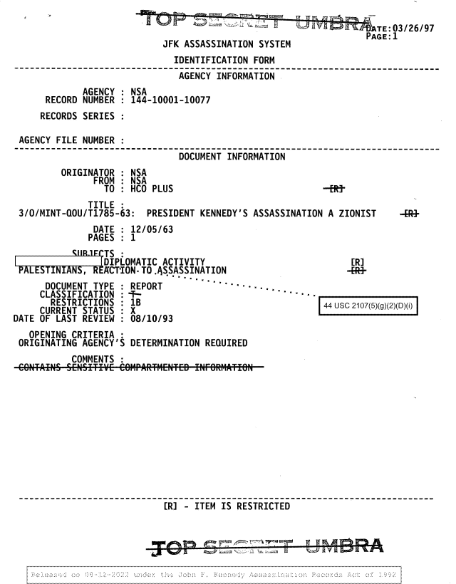handle is hein.jfk/jfkarch81711 and id is 1 raw text is: +       TE:03/Z6/97
PAGE: 1
JFK ASSASSINATION SYSTEM
IDENTIFICATION FORM
AGENCY INFORMATION
AGENCY   NSA
RECORD NUMBER : 144-10001-10077
RECORDS SERIES :
AGENCY FILE NUMBER
DOCUMENT INFORMATION
ORIGINATOR : NSA
FROM : NSA
TO   HCO PLUS                           --ER
TITLE
3/0/MINT-QOU/T1785-63: PRESIDENT KENNEDY'S ASSASSINATION A ZIONIST   -R+
DATE : 12/05/63
PAGES : 1

rCSL R MTS :
DIPLOMATIC ACTIVITY
PALESTINIANS, REACTION- TO .ASSASSINATION
DOCUMENT TYPE : REPORT         --°        ..
CLASSIFICATION :-T-
RESTRICTIONS : 1B
CURRENT STATUS : X
DATE OF LAST REVIEW : 08/10/93

[R]
-RE-

44 usc 2107(5)(g)(2)(D)(i)

OPENING CRITERIA
ORIGINATING AGENCY'S DETERMINATION REQUIRED
COMMENTS
[R] - ITEM IS RESTRICTED

1w.

ALS


