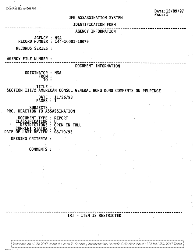handle is hein.jfk/jfkarch81713 and id is 1 raw text is: Doc Ref ID: A4268707

JFK ASSASSINATION SYSTEM

DATE:12/09/97
PAGE: 1

IDENTIFICATION FORM
---------------           -----------------------------------------------
-AGENCY INFORMATION
AGENCY : NSA
RECORD NUMBER : 144-10001-10079
RECORDS SERIES
AGENCY FILE NUMBER :
--------------    ------------------------------------- --------------
DOCUMENT INFORMATION
ORIGINATOR : NSA
FROM
TO
TITLE
SECTION III/2 AMERICAN CONSUL GENERAL HONG KONG COMMENTS ON PELPINGE
DATE : 11/26/93
PAGES : 1
SUBJECTS
PRC, REACTION TO ASSASSINATION

DOCUMENT TYPE
CLASSIFICATION
RESTRICTIONS
CURRENT STATUS
DATE OF LAST REVIEW

REPORT
OPEN IN FULL
:0
:08/10/93

OPENING CRITERIA
COMMENTS
[R] - ITEM IS RESTRICTED

, , , , ,~~«8 ,  ,,,,,,,,,,,,,  ,,,,,,,,,,,,,  ,,,,,,,,,,,,,,  ,,,,,,,,,,,,,  ,,,,,,,,,,,,,  ,,,,,,,,,,,,,  ,,,,,,,,,,,,,,  ,,,,,,,,,,,,,  ,,,,,,,,,,,,,


