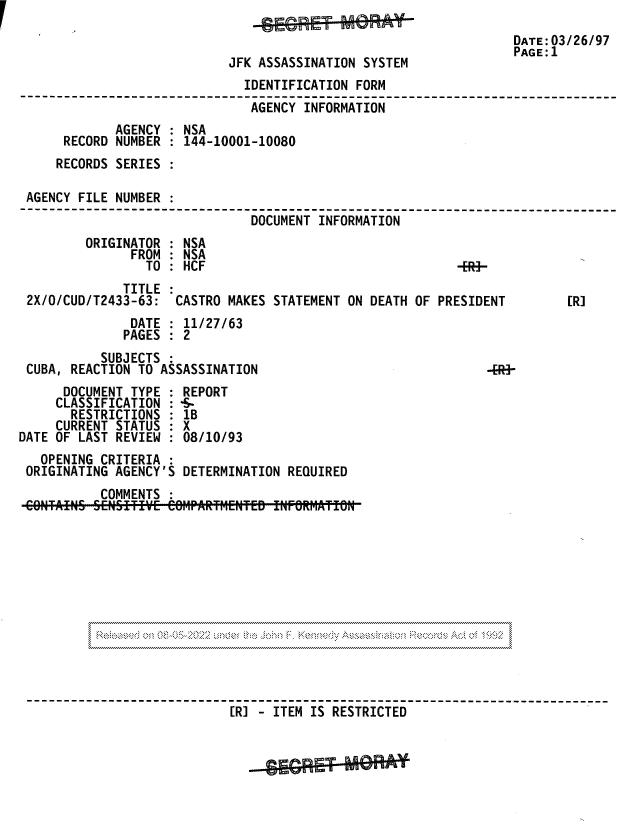 handle is hein.jfk/jfkarch81714 and id is 1 raw text is: DATE:03/26/97
PAGE:1
JFK ASSASSINATION SYSTEM
IDENTIFICATION FORM
AGENCY INFORMATION
AGENCY : NSA
RECORD NUMBER : 144-10001-10080
RECORDS SERIES
AGENCY FILE NUMBER
DOCUMENT INFORMATION
ORIGINATOR : NSA
FROM : NSA
TO: HCF                                  -ER-
TITLE :
2X/O/CUD/T2433-63: CASTRO MAKES STATEMENT ON DEATH OF PRESIDENT        [R]
DATE : 11/27/63
PAGES : 2
SUBJECTS :
CUBA, REACTION TO ASSASSINATION                             -ERA-
DOCUMENT TYPE : REPORT
CLASSIFICATION : -S-
RESTRICTIONS : 1B
CURRENT STATUS : X
DATE OF LAST REVIEW : 08/10/93
OPENING CRITERIA :
ORIGINATING AGENCY'S DETERMINATION REQUIRED
COMMENTS
--[R] - ITEM IS RESTRICTED


