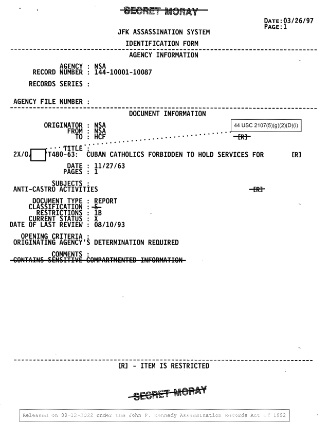 handle is hein.jfk/jfkarch81721 and id is 1 raw text is: JFK ASSASSINATION SYSTEM

DATE:03/26/97
PAGE: 1

IDENTIFICATION FORM
AGENCY INFORMATION
AGENCY : NSA
RECORD NUMBER : 144-10001-10087
RECORDS SERIES
AGENCY FILE NUMBER :
DOCUMENT INFORMATION

ORIGINATOR : NSA
FROM : NSA
TO : HCF
 ° TITLE'*
2X/Oi    T480-63:  CUBAN CATHOLICS
DATE : 11/27/63
PAGES : 1

44 usc 2107(5)(g)(2)(D)(i)

FORBIDDEN TO HOLD SERVICES FOR

[R]

SUBJECTS
ANTI-CASTRO ACTIVITIES                                      -fR-
DOCUMENT TYPE : REPORT
CLASSIFICATION : -S-
RESTRICTIONS : 1B
CURRENT STATUS : X
DATE OF LAST REVIEW : 08/10/93
OPENING CRITERIA :
ORIGINATING AGENCY'S DETERMINATION REQUIRED
COMMENTS
[R] - ITEM IS RESTRICTED

.........................................................................................

...............................................................................................:



