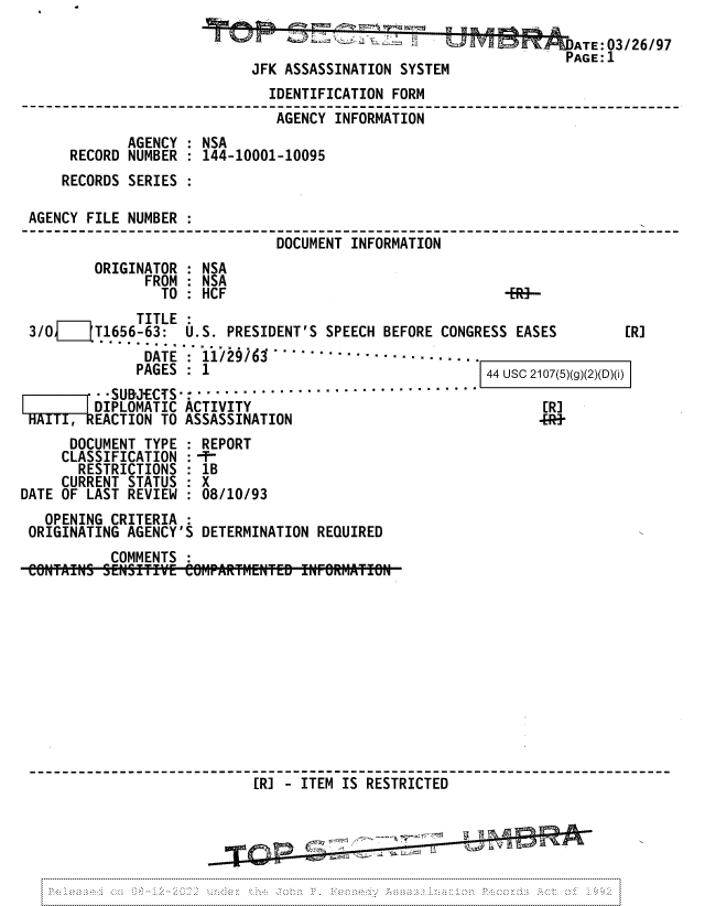 handle is hein.jfk/jfkarch81729 and id is 1 raw text is: ATE:03/26/97
I 9; KT PAGE':1
JFK ASSASSINATION SYSTEM
IDENTIFICATION FORM
AGENCY INFORMATION
AGENCY : NSA
RECORD NUMBER   144-10001-10095
RECORDS SERIES
AGENCY FILE NUMBER
DOCUMENT INFORMATION
ORIGINATOR : NSA
FROM : NSA
TO : HCF                                  -ER -
TITLE
3/0     T1656-63:  U.S. PRESIDENT'S SPEECH BEFORE CONGRESS EASES         [RJ
......................
DATE   11/29-........ ..............
PAGES   1                                  44 usc 2107(5)(g)(2)(D)(i)
~~-r    ~ -SUBJECTS-:...- ................
DIPLOMATIC ACTIVITY                                    [RJ
TAITIREACTION TO ASSASSINATION                                -[-
DOCUMENT TYPE   REPORT
CLASSIFICATION :-T-
RESTRICTIONS : 1B
CURRENT STATUS : X
DATE OF LAST REVIEW : 08/10/93
OPENING CRITERIA :
ORIGINATING AGENCY'S DETERMINATION REQUIRED
COMMENTS :
[R] - ITEM IS RESTRICTED



