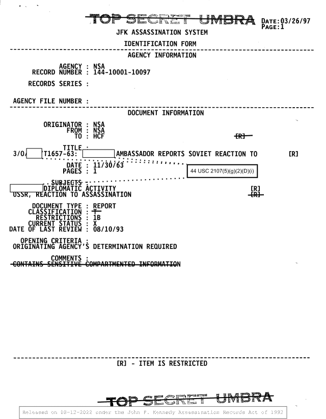 handle is hein.jfk/jfkarch81731 and id is 1 raw text is: DATE:03/26/97
PAGE:1
JFK ASSASSINATION SYSTEM
IDENTIFICATION FORM
AGENCY INFORMATION
AGENCY : NSA
RECORD NUMBER : 144-10001-10097
RECORDS SERIES
AGENCY FILE NUMBER :
DOCUMENT INFORMATION
ORIGINATOR : NSA
FROM : NSA
TO : HCF                                 -ER-
TITLE -
3/0  1'T1657-63:          AMBASSADOR REPORTS SOVIET REACTION TO        [R]
DATE : 11/30/63    *.''
PAGES  :  1                      44 usc 2107(5)(g)(2)(D)(i)
.SUBJEGT-S ......................
D IPLOMATIC ACTIVITY                                  [R]
,   ACTION TO ASSASSINATION                              -[41-
DOCUMENT TYPE : REPORT
CLASSIFICATION : -T-
RESTRICTIONS : 1B
CURRENT STATUS : X
DATE OF LAST REVIEW : 08/10/93
OPENING CRITERIA :
ORIGINATING AGENCY'S DETERMINATION REQUIRED
COMMENTS :
NT Aa ~ESITI C6OMPARTMENTD1 IFORMATION
[R] - ITEM IS RESTRICTED 


