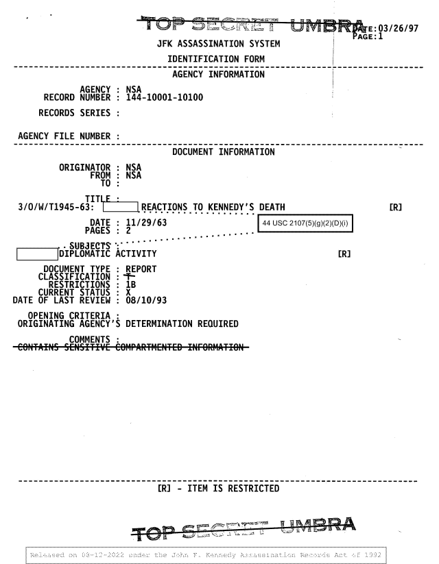handle is hein.jfk/jfkarch81734 and id is 1 raw text is: m'  %JTION    E:03/26/97
JFK ASSASSINATION SYSTEM
IDENTIFICATION FORM
AGENCY INFORMATION
AGENCY : NSA
RECORD NUMBER : 144-10001-10100
RECORDS SERIES :
AGENCY FILE NUMBER :
DOCUMENT INFORMATION
ORIGINATOR : NSA
FROM : NSA
TO :
3/0/W/T1945-63:        REACTIONS TO KENNEDY'S DEATH                   [R]
DATE  :  11/29/63              j 44 usc 2107(5)(g)(2)(D)(i)
PAGES   2      ................
.-SUBS ECTS` ':
DIPLOMATIC ACTIVITY                                 [R]
DOCUMENT TYPE : REPORT
CLASSIFICATION :-f-
RESTRICTIONS : 1B
CURRENT STATUS : X
DATE OF LAST REVIEW : 08/10/93
OPENING CRITERIA
ORIGINATING AGENCY'S DETERMINATION REQUIRED
COMMENTS :
[R] - ITEM IS RESTRICTED
MOWN


