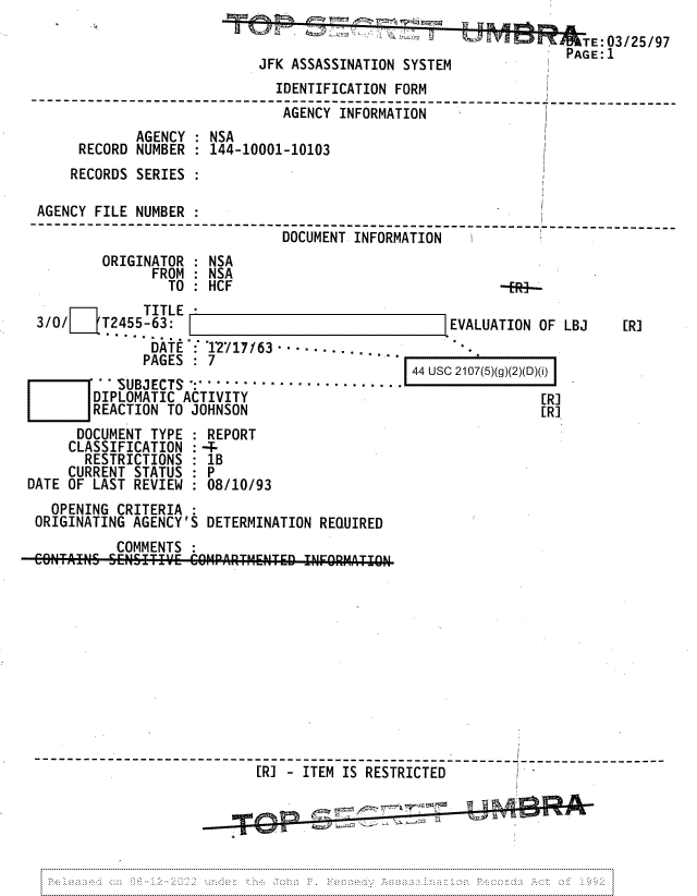 handle is hein.jfk/jfkarch81737 and id is 1 raw text is: .     _a                           TE:03/25/97
PAGE1
JFK ASSASSINATION SYSTEM
IDENTIFICATION FORM
AGENCY INFORMATION
AGENCY : NSA
RECORD NUMBER   144-10001-10103
RECORDS SERIES :
AGENCY FILE NUMBER:
-------------------------------DOCUMENTINFORMA   ------------ ----------------
ORIGINATOR : NSA
FROM : NSA
TO  :  HCF                               -.  ....

TITLE-
3/0/L{T2455-63:
DATE : 1717/63-.....
PAGES : 7                      -
W       -SUBJECTS :.....................
DIPLOMATIC ACTIVITY
REACTION TO JOHNSON
DOCUMENT TYPE : REPORT
CLASSIFICATION : 4-
RESTRICTIONS : 1B
CURRENT STATUS : P
DATE OF LAST REVIEW : 08/10/93

EVALUATION OF LBJ
44 USC 2107(5)(g)(2)(D)(i)
[R]
[R7

OPENING CRITERIA :
ORIGINATING AGENCY'S DETERMINATION REQUIRED
COMMENTS
N.TAI~SENSITI       C[MPARTMENT-D ITEMIOERT
-------------------------           --------------------- -----------
[R] -ITEM IS RESTRICTED

[R]


